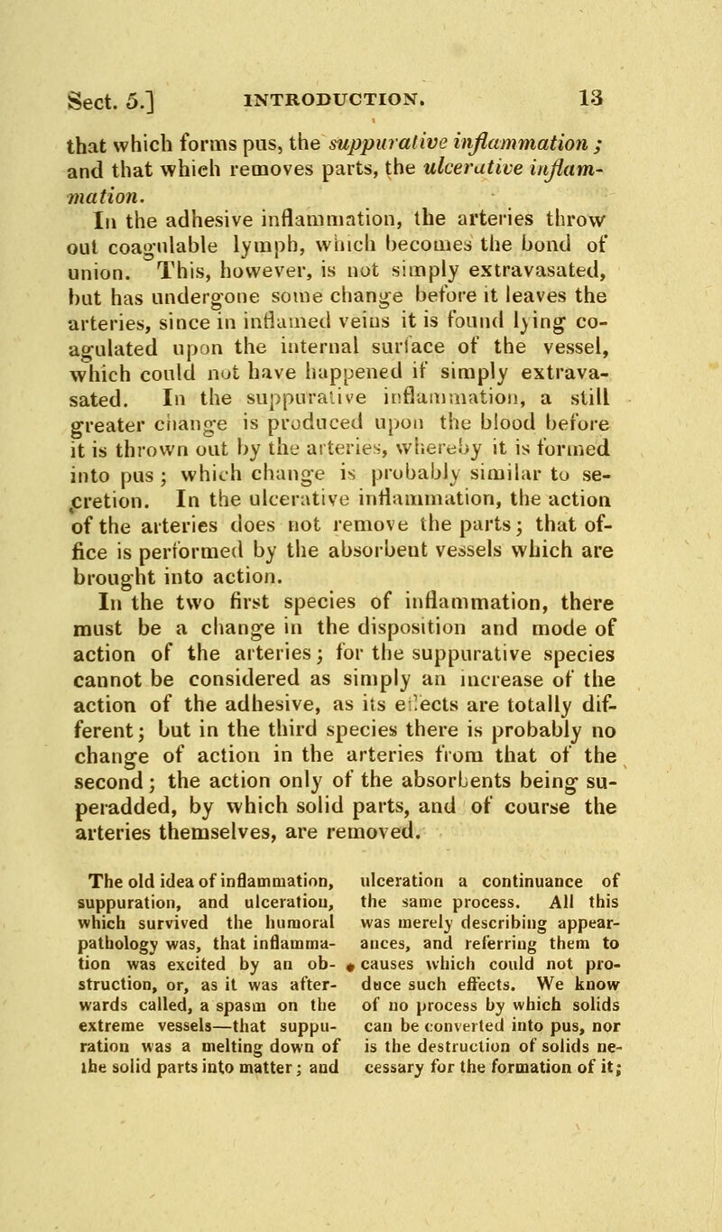 that which forms pus, the suppurative inflammation ; and that which removes parts, the ulcerative inflam- mation. In the adhesive inflammation, the arteries throw out coagulable lymph, which becomes the bond of union. This, however, is not simply extravasated, but has undergone some change before it leaves the arteries, since in inflamed veins it is found lying co- agulated upon the internal surlace of the vessel, which could not have happened if simply extrava- sated. In the suppurative inflammation, a still greater change is produced upon the blood before it is thrown out by the arteries, whereby it is formed into pus ; which change is probably similar to se- cretion. In the ulcerative inflammation, the action of the arteries does not remove the parts; that of- fice is performed by the absorbent vessels which are brought into action. In the two first species of inflammation, there must be a change in the disposition and mode of action of the arteries; for the suppurative species cannot be considered as simply an increase of the action of the adhesive, as its effects are totally dif- ferent; but in the third species there is probably no change of action in the arteries from that of the second; the action only of the absorbents being su- peradded, by which solid parts, and of course the arteries themselves, are removed. The old idea of inflammation, ulceration a continuance of suppuration, and ulceration, the same process. All this which survived the humoral was merely describing appear- pathology was, that inflamrna- ances, and referring them to tion was excited by an ob- , causes which could not pro- struction, or, as it was after- duce such effects. We know wards called, a spasm on the of no process by which solids extreme vessels—that suppu- can be converted into pus, nor ration was a melting down of is the destruction of solids ne- ihe solid parts into matter; and cessary for the formation of it;