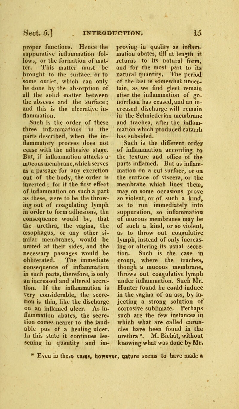 proper functions. Hence the suppurative inflammation fol- lows, or the formation of mat- ter. This matter must be brought to the surface, or to some outlet, which can only be done by the absorption of all the solid matter between the abscess and the surface; and this is the ulcerative in- flammation. Such is the order of these three inflammations in the parts described, when the in- flammatory process does not cease with the adhesive stage. But, if inflammation attacks a mucous membrane,which serves as a passage for any excretion out of the body, the order is inverted ; for if the first effect of inflammation on such a part as these, were to be the throw- ing out of coagulating lymph in order to form adhesions, the consequence would be, that the urethra, the vagina, the oesophagus, or any other si- milar membranes, would be united at their sides, and the necessary passages would be obliterated. The immediate consequence of inflammation in such parts, therefore, is only an increased and altered secre- tion. If the inflammation is very considerable, the secre- tion is thin, like the discbarge on an inflamed ulcer. As in- flammation abates, the secre- tion comes nearer to the laud- able pus of a healing ulcer. In this state it continues les- sening in quantity and im- proving in quality as inflam- mation abates, till at length it returns to its natural form, and for the most part to its natural quantity. The period of the last is somewhat uncer- tain, as we find gleet remain after the inflammation of go- norrhoea has ceased,and an in- creased discharge will remain in the Schniederian membrane and trachea, after the inflam- mation which produced catarrh has subsided. Such is the different order of inflammation according to the texture and office of the parts inflamed. But as inflam- mation on a cut surface, or on. the surface of viscera, or the membrane which lines them, may on some occasions prove so violent, or of such a kind, as to run immediately into suppuration, so inflammation of mucous membranes may be of such a kind, or so violent, as to throw out coagulative lymph, instead of only increas- ing or altering its usual secre- tion. Such is the case in croup, where the trachea, though a mucous membrane, throws out coagulative lymph under inflammation. Such Mr. Hunter found he could induce in the vagina of an ass, by in- jecting a strong solution of corrosive sublimate. Perhaps such are the few instances in which what are called carun- cles have been found in the urethra *. M. Bichat, without knowing what was done by Mr. * Even in these cases, however, nature seems to have made a