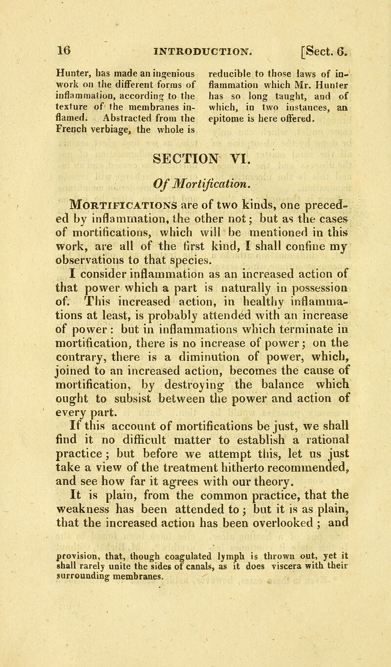 Hunter, has made an ingenious reducible to those laws of in- work on the different forms of fiammation which Mr. Hunter inflammation, according to the has so long taught, and of texture of' the membranes in- which, in two instances, an flamed. Abstracted from the epitome is here offered. French verbiage, the whole is SECTION VI. Of Mortification. Mortifications are of two kinds, one preced- ed by inflammation, the other not; but as the cases of mortifications, which will be mentioned in this work, are all of the first kind, I shall confine my observations to that species. I consider inflammation as an increased action of that power which a part is naturally in possession of. This increased action, in healthy inflamma- tions at least, is probably attended with an increase of power : but in inflammations which terminate in mortification, there is no increase of power; on the contrary, there is a diminution of power, which, joined to an increased action, becomes the cause of mortification, by destroying the balance which ought to subsist between the power and action of every part. If this account of mortifications be just, we shall find it no difficult matter to establish a rational practice; but before we attempt this, let us just take a view of the treatment hitherto recommended, and see how far it agrees with our theory. It is plain, from the common practice, that the weakness has been attended to; but it is as plain, that the increased action has been overlooked ; and provision, that, though coagulated lymph is thrown out, yet it shall rarely unite the sides of canals, as it does viscera with their surrounding membranes.