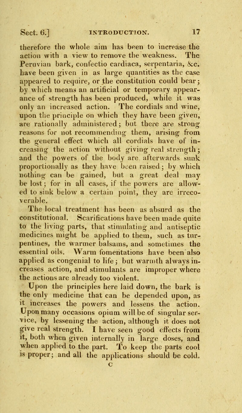 therefore the whole aim has been to increase the action with a view to remove the weakness. The Peruvian bark, confectio cardiaca, serpentaria, &c. have been given in as large quantities as the case appeared to require, or the constitution could bear; by which means an artificial or temporary appear- ance of strength has been produced, while it was only an increased action. The cordials and wine, upon the principle on which they have been given, are rationally administered; but there are strong reasons for not recommending them, arising from the general effect which all cordials have of in- creasing the action without giving real strength; and the powers of the body are afterwards sunk proportionally as they have been raised; by which nothing can be gained, hut a great deal may be lost; for in all cases, it' the powers are allow- ed to sink below a certain point, they are irreco- verable. The local treatment has been as absurd as the constitutional. Scarifications have been made quite to the living parts, that stimulating and antiseptic medicines might be applied to them, such as tur- pentines, the warmer balsams, and sometimes the essential oils. Warm fomentations have been also applied as congenial to life; but warmth always in- creases action, and stimulants are improper where the actions are already too violent. Upon the principles here laid down, the bark is the only medicine that can be depended upon, as it increases the powers and lessens the action. Upon many occasions opium will be of singular ser- vice, by lessening the action, although it does not give real strength. I have seen good effects from it, both when given internally in large doses, and when applied to the part. To keep the parts cool is proper; and all the applications should be cold. c