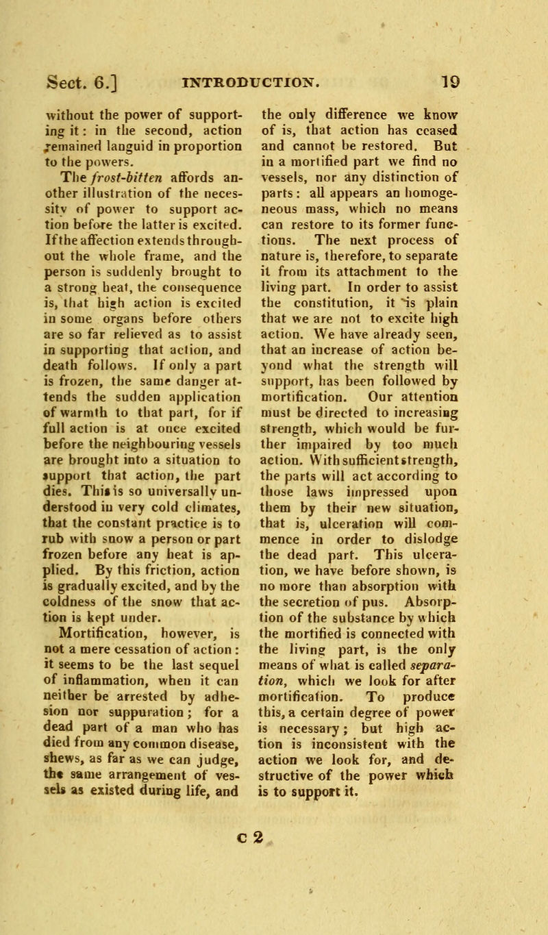 without the power of support- ing it: in the second, action Remained languid in proportion to the powers. The frost-bitten affords an- other illustration of the neces- sity of power to support ac- tion before the latter is excited. If the affection extends through- out the whole frame, and the person is suddenly brought to a strong heat, the consequence is, that high action is excited in some organs before others are so far relieved as to assist in supporting that aclion, and death follows. Ifonlyapart is frozen, the same danger at- tends the sudden application of warmth to that part, for if full action is at once excited before the neighbouring vessels are brought into a situation to support that action, the part dies. Thiiis so universally un- derstood in very cold climates, that the constant practice is to rub with snow a person or part frozen before any beat is ap- plied. By this friction, action is gradually excited, and by the coldness of the snow that ac- tion is kept under. Mortification, however, is not a mere cessation of action : it seems to be the last sequel of inflammation, when it can neither be arrested by adhe- sion nor suppuration; for a dead part of a man who has died from any common disease, shews, as far as we can judge, tht same arrangement of ves- sels as existed during life, and the only difference we know of is, that action has ceased and cannot be restored. But in a mortified part we find no vessels, nor any distinction of parts: all appears an homoge- neous mass, which no means can restore to its former func- tions. The next process of nature is, therefore, to separate it from its attachment to the living part. In order to assist the constitution, it ^is plain that we are not to excite high action. We have already seen, that an increase of action be- yond what the strength will support, has been followed by mortification. Our attention must be directed to increasing strength, which would be fur- ther impaired by too much action. With sufficient strength, the parts will act according to those laws impressed upon them by their new situation, that is, ulceration will com- mence in order to dislodge the dead part. This ulcera- tion, we have before shown, is no more than absorption with the secretion of pus. Absorp- tion of the substance by which the mortified is connected with the living part, is the only means of what is called separa- tion, which we look for after mortification. To produce this, a certain degree of power is necessary; but high ac- tion is inconsistent with the action we look for, and de- structive of the power which is to support it. c 2