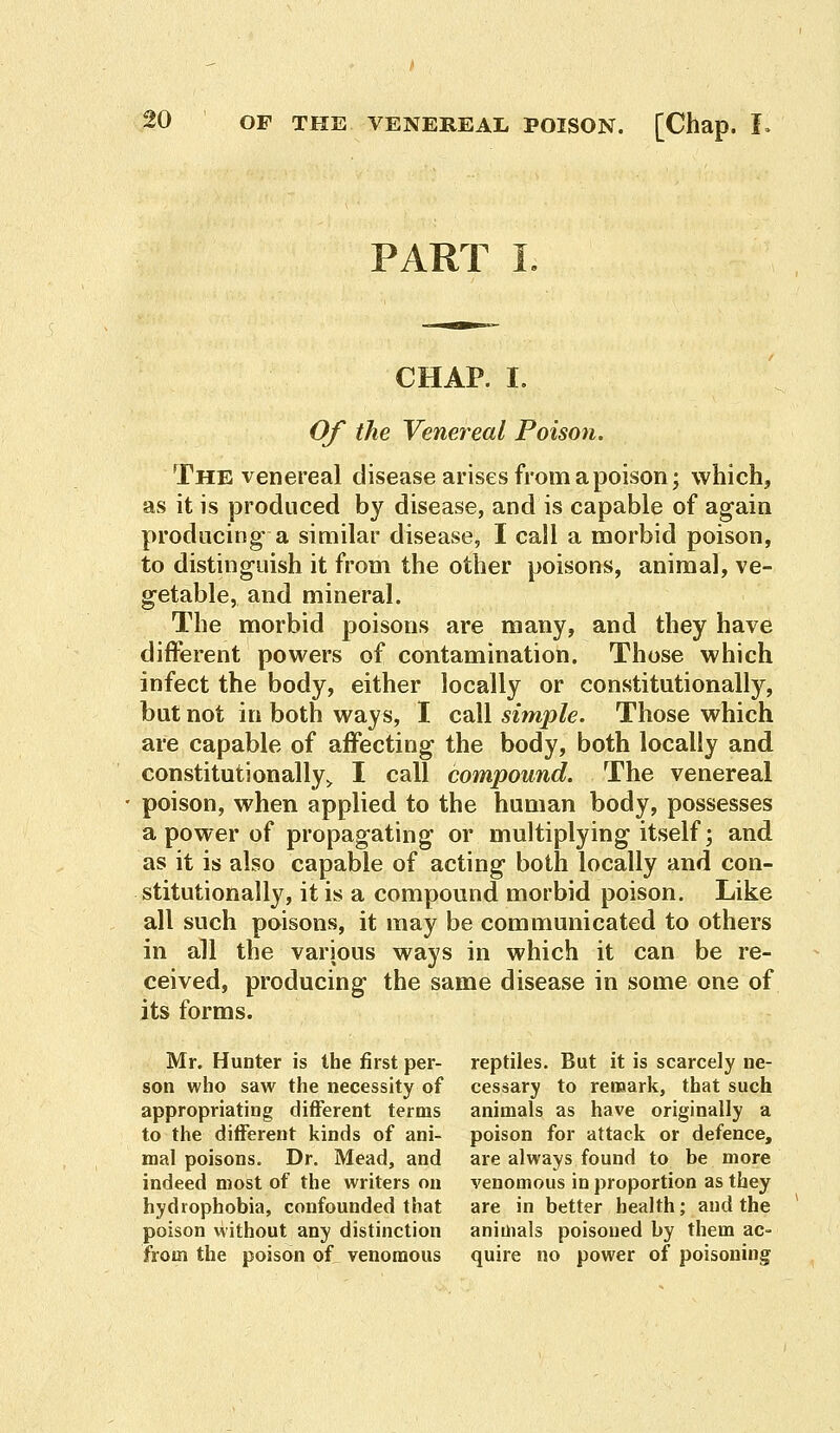 PART I CHAP. I. Of the Venereal Poison. The venereal disease arises from a poison; which, as it is produced by disease, and is capable of again producing- a similar disease, I call a morbid poison, to distinguish it from the other poisons, animal, ve- getable, and mineral. The morbid poisons are many, and they have different powers of contamination. Those which infect the body, either locally or constitutionally, but not in both ways, I call simple. Those which are capable of affecting the body, both locally and constitutionally* I call compound. The venereal poison, when applied to the human body, possesses a power of propagating or multiplying itself; and as it is also capable of acting both locally and con- stitutionally, it is a compound morbid poison. Like all such poisons, it may be communicated to others in all the various ways in which it can be re- ceived, producing the same disease in some one of its forms. Mr. Hunter is the first per- reptiles. But it is scarcely ne- son who saw the necessity of cessary to remark, that such appropriating different terms animals as have originally a to the different kinds of ani- poison for attack or defence, mal poisons. Dr. Mead, and are always found to be more indeed most of the writers on venomous in proportion as they hydrophobia, confounded that are in better health; and the poison without any distinction animals poisoned by them ac- from the poison of venomous quire no power of poisoning