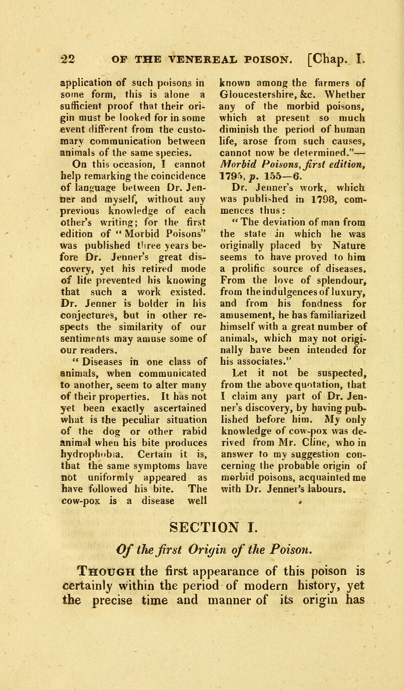 application of such poisons in some form, this is alone a sufficient proof that their ori- gin must be looked for in some event different from the custo- mary communication between animals of the same species. On this occasion, I cannot help remarking the coincidence of language between Dr. Jen- »er and myself, without any previous knowledge of each other's writing; for the first edition of  Morbid Poisons was published three years be- fore Dr. Jenner's great dis- covery, yet his retired mode of lite prevented his knowing that such a work existed. Dr. Jenner is bolder in his conjectures, but in other re- spects the similarity of our sentiments may amuse some of our readers.  Diseases in one class of animals, when communicated to another, seem to alter many of their properties. It has not yet been exactly ascertained what is the peculiar situation of the dog or other rabid animal when his bite produces hydrophobia. Certain it is, that the same symptoms have not uniformly appeared as have followed his bite. The cow-pox is a disease well known among the farmers of Gloucestershire, &c. Whether any of the morbid poisons, which at present so much diminish the period of human life, arose from such causes, cannot now be determined.— Morbid Poisons, first edition, 1795i|». 155—6. Dr. Jenner's work, which was published in 1798, com- mences thus:  The deviation of man from the state in which he was originally placed by Nature seems to have proved to him a prolific source of diseases. From the love of splendour, from the indulgences of luxury, and from his fondness for amusement, he has familiarized himself with a great number of animals, which may not origi- nally have been intended for his associates. Let it not be suspected, from the above quotation, that I claim any part of Dr. Jen- ner's discovery, by having pub- lished before him. My only knowledge of cow-pox was de- rived from Mr. Cline, who in answer to my suggestion con- cerning the probable origin of morbid poisons, acquainted me with Dr. Jenner's labours. SECTION I. Of the first Origin of the Poisori. Though the first appearance of this poison is certainly within the period of modern history, yet the precise time and manner of its origin has