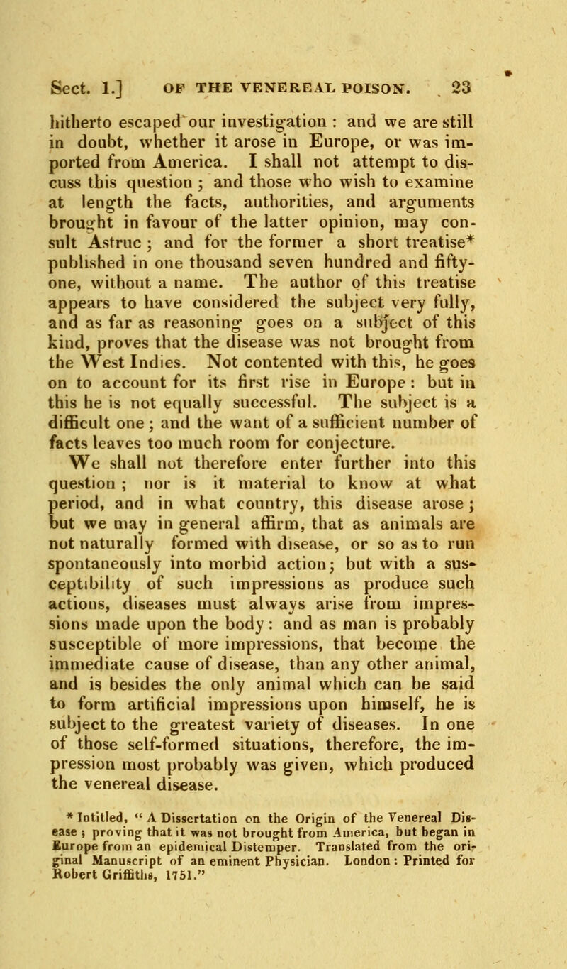 hitherto escaped oar investigation : and we are still in doubt, whether it arose in Europe, or was im- ported from America. I shall not attempt to dis- cuss this question ; and those who wish to examine at length the facts, authorities, and arguments brought in favour of the latter opinion, may con- sult Astruc ; and for the former a short treatise* published in one thousand seven hundred and fifty- one, without a name. The author of this treatise appears to have considered the subject very fully, and as far as reasoning goes on a subject of this kind, proves that the disease was not brought from the West Indies. Not contented with this, he goes on to account for its first rise in Europe : but in this he is not equally successful. The subject is a difficult one; and the want of a sufficient number of facts leaves too much room for conjecture. We shall not therefore enter further into this question ; nor is it material to know at what period, and in what country, this disease arose \ but we may in general affirm, that as animals are not naturally formed with disease, or so as to run spontaneously into morbid action; but with a sus* ceptibility of such impressions as produce such actions, diseases must always arise from impres- sions made upon the body : and as man is probably susceptible of more impressions, that become the immediate cause of disease, than any other animal, and is besides the only animal which can be said to form artificial impressions upon himself, he is subject to the greatest variety of diseases. In one of those self-formed situations, therefore, the im- pression most probably was given, which produced the venereal disease. * Intitled,  A Dissertation on the Origin of the Venereal Dis- ease ; proving that it was not brought from America, but began in Europe from an epidemical Distemper. Translated from the ori- ginal Manuscript of an eminent Physician. London : Printed for Robert Griffiths, 1751.