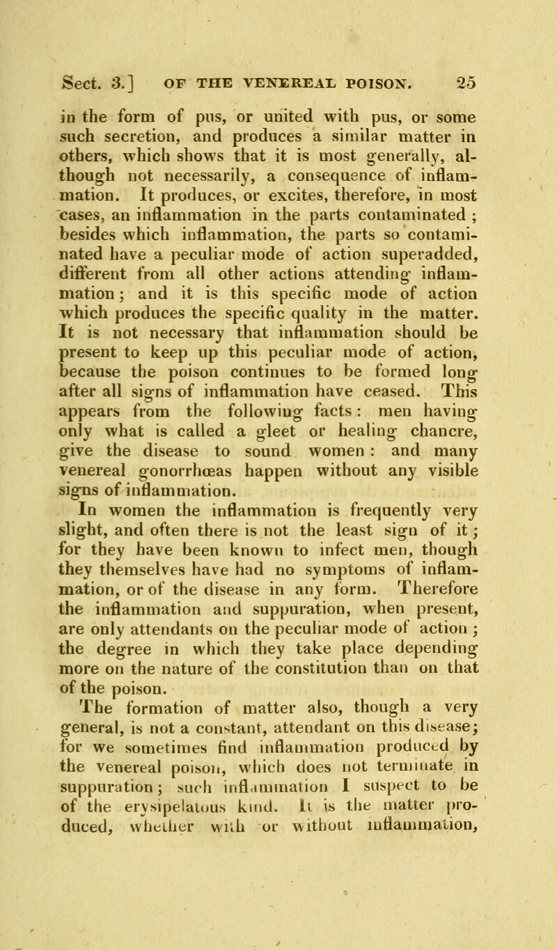 in the form of pus, or united with pus, or some such secretion, and produces a similar matter in others, which shows that it is most generally, al- though not necessarily, a consequence of inflam- mation. It produces, or excites, therefore, in most cases, an inflammation in the parts contaminated ; besides which inflammation, the parts so contami- nated have a peculiar mode of action superadded, different from all other actions attending inflam- mation ; and it is this specific mode of action which produces the specific quality in the matter. It is not necessary that inflammation should be present to keep up this peculiar mode of action, because the poison continues to be formed long after all signs of inflammation have ceased. This appears from the followiug facts: men having only what is called a gleet or healing chancre, give the disease to sound women : and many venereal gonorrhoeas happen without any visible signs of inflammation. In women the inflammation is frequently very slight, and often there is not the least sign of it; for they have been known to infect men, though they themselves have had no symptoms of inflam- mation, or of the disease in any form. Therefore the inflammation and suppuration, when present, are only attendants on the peculiar mode of action ; the degree in which they take place depending more on the nature of the constitution than on that of the poison. The formation of matter also, though a very general, is not a constant, attendant on this disease; for we sometimes find inflammation produced by the venereal poison, which does not terminate in suppuration; such inflammation I suspect to be of the erysipelatous kind. It is the matter pro- duced, whether with or without inflammation,