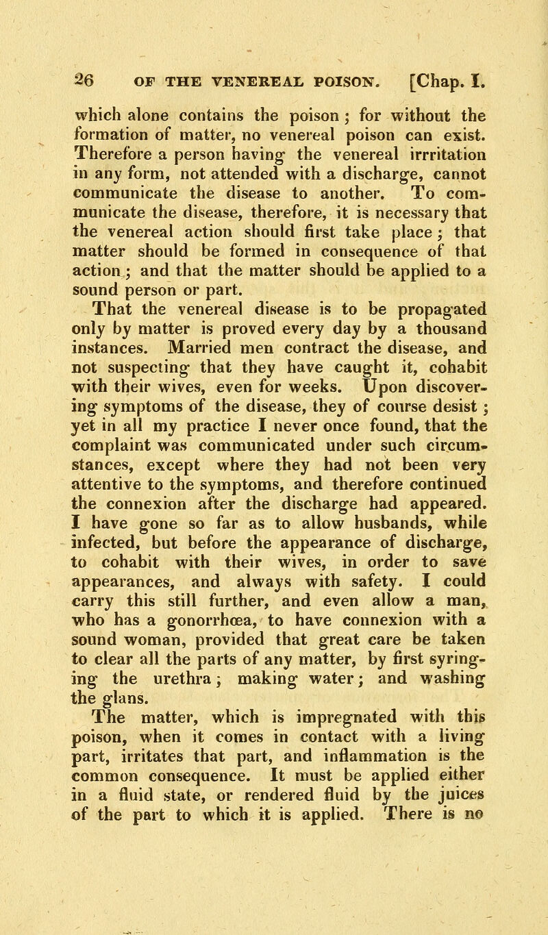 which alone contains the poison ; for without the formation of matter, no venereal poison can exist. Therefore a person having the venereal irrritation in any form, not attended with a discharge, cannot communicate the disease to another. To com- municate the disease, therefore, it is necessary that the venereal action should first take place; that matter should be formed in consequence of that action; and that the matter should be applied to a sound person or part. That the venereal disease is to be propagated only by matter is proved every day by a thousand instances. Married men contract the disease, and not suspecting that they have caught it, cohabit with their wives, even for weeks. Upon discover- ing symptoms of the disease, they of course desist; yet in all my practice I never once found, that the complaint was communicated under such circum- stances, except where they had not been very attentive to the symptoms, and therefore continued the connexion after the discharge had appeared. I have gone so far as to allow husbands, while infected, but before the appearance of discharge, to cohabit with their wives, in order to save appearances, and always with safety. I could carry this still further, and even allow a man, who has a gonorrhoea, to have connexion with a sound woman, provided that great care be taken to clear all the parts of any matter, by first syring- ing the urethra; making water; and washing the glans. The matter, which is impregnated with this poison, when it comes in contact with a living part, irritates that part, and inflammation is the common consequence. It must be applied either in a fluid state, or rendered fluid by the juices of the part to which it is applied. There is no