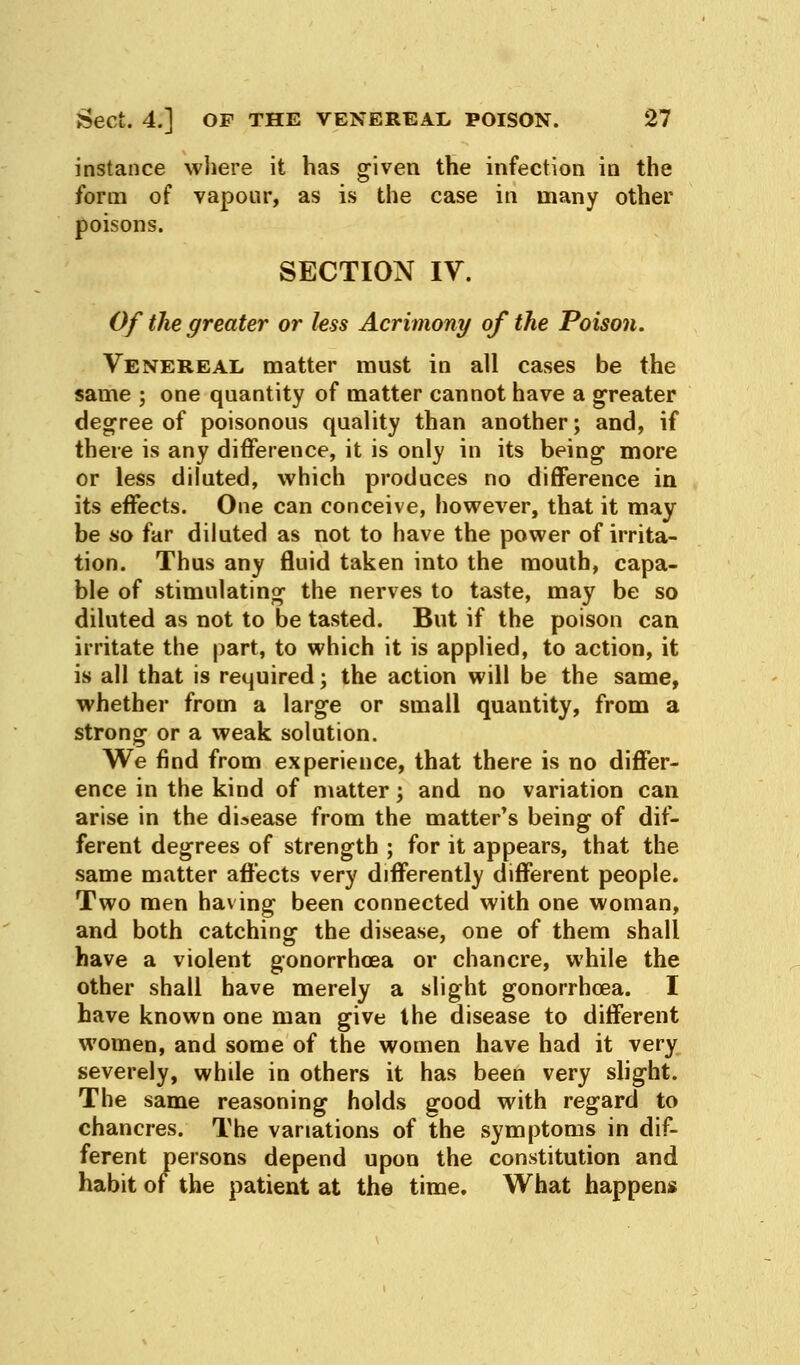 instance where it has given the infection in the form of vapour, as is the case in many other poisons. SECTION IV. Of the greater or less Acrimony of the Poison. Venereal matter must in all cases be the same ; one quantity of matter cannot have a greater degree of poisonous quality than another; and, if there is any difference, it is only in its being more or less diluted, which produces no difference in its effects. One can conceive, however, that it may be so far diluted as not to have the power of irrita- tion. Thus any fluid taken into the mouth, capa- ble of stimulating the nerves to taste, may be so diluted as not to be tasted. But if the poison can irritate the part, to which it is applied, to action, it is all that is required; the action will be the same, whether from a large or small quantity, from a strong or a weak solution. We find from experience, that there is no differ- ence in the kind of matter; and no variation can arise in the disease from the matter's being of dif- ferent degrees of strength ; for it appears, that the same matter affects very differently different people. Two men having been connected with one woman, and both catching the disease, one of them shall have a violent gonorrhoea or chancre, while the other shall have merely a slight gonorrhoea. I have known one man give the disease to different women, and some of the women have had it very severely, while in others it has been very slight. The same reasoning holds good with regard to chancres. The variations of the symptoms in dif- ferent persons depend upon the constitution and habit of the patient at the time. What happens