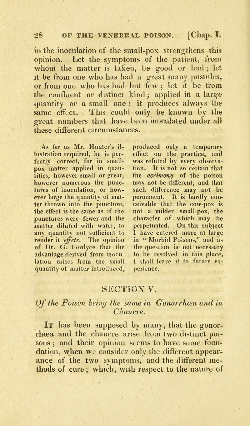 in the inoculation of the small-pox strengthens this opinion. Let the symptoms of the patient, from whom the matter is taken, be good or bad; let it be from one who has had a great many pustules, or from one who has had but few ; let it be from the confluent or distinct kind; applied in a large quantity or a small one; it produces always the same effect. This could only be known by the great numbers that have been inoculated under all these different circumstances. As far as Mr. Hunter's il- lustration required, he is per- fectly correct, for in small- pox matter applied in quan- tities, however small or great, however numerous the punc- tures of inoculation, or how- ever large the quantity of mat- ter thrown into the puncture, the effect is the same as if the punctures were fewer and the matter diluted with water, to any quantity not sufficient to render it effete. The opinion of Dr. G. Fordyce that the advantage derived from inocu- lation arises from the small quantity of matter introduced, produced only a temporary effect on the practice, and was refuted by every observa- tion. It is not so certain that the acrimony of the poison may not be different, and that such difference may not be permanent. It is hardly con- ceivable that the cow-pox is not a milder small-pox, the character of which may be perpetuated. On this subject I have entered more at large in  Morbid Poisons, and as the question is not necessary to be resolved in this place, I shall leave it to future ex- perience. V. Of the Poison being the same in Gonorrhoea and in Chancre. It has been supposed by many, that the gonor- rhoea and the chancre arise from two distinct poi- sons ; and their opinion seems to have some foun- dation, when we consider only the different appear- ance of the two symptoms, and the different me- thods of cure; which, with respect to the nature of