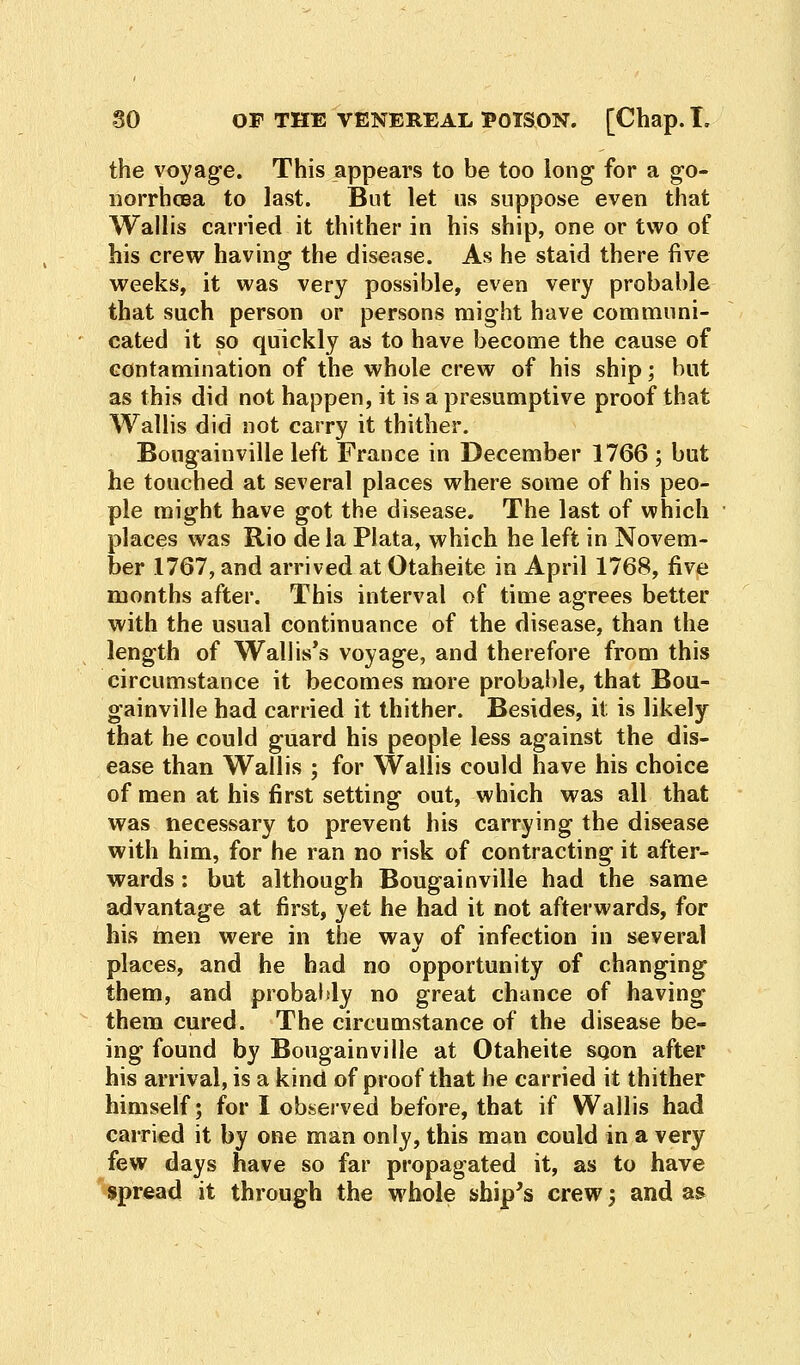 the voyage. This appears to be too long for a go- norrhoea to last. But let us suppose even that Wallis carried it thither in his ship, one or two of his crew having the disease. As he staid there five weeks, it was very possible, even very probable that such person or persons might have communi- cated it so quickly as to have become the cause of contamination of the whole crew of his ship; but as this did not happen, it is a presumptive proof that Wallis did not carry it thither. Bougainville left France in December 1766 ; but he touched at several places where some of his peo- ple might have got the disease. The last of which places was Rio de la Plata, which he left in Novem- ber 1767, and arrived at Otaheite in April 1768, five months after. This interval of time agrees better with the usual continuance of the disease, than the length of Wallis's voyage, and therefore from this circumstance it becomes more probable, that Bou- gainville had carried it thither. Besides, it is likely that he could guard his people less against the dis- ease than Wallis ; for Wallis could have his choice of men at his first setting out, which was all that was necessary to prevent his carrying the disease with him, for he ran no risk of contracting it after- wards : but although Bougainville had the same advantage at first, yet he had it not afterwards, for his men were in the wav of infection in several J places, and he had no opportunity of changing them, and probably no great chance of having them cured. The circumstance of the disease be- ing found by Bougainville at Otaheite sqon after his arrival, is a kind of proof that he carried it thither himself; for I observed before, that if Wallis had carried it by one man only, this man could in a very few days have so far propagated it, as to have spread it through the whole ship's crew j and as