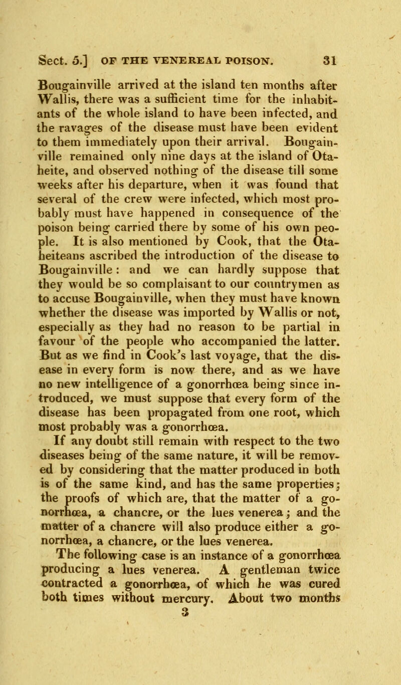 Bougainville arrived at the island ten months after Wallis, there was a sufficient time for the inhabit- ants of the whole island to have been infected, and the ravages of the disease must have been evident to them immediately upon their arrival. Bougain- ville remained only nine days at the island of Ota- heite, and observed nothing of the disease till some weeks after his departure, when it was found that several of the crew were infected, which most pro- bably must have happened in consequence of the poison being carried there by some of his own peo- ple. It is also mentioned by Cook, that the Ota- heiteans ascribed the introduction of the disease to Bougainville: and we can hardly suppose that they would be so complaisant to our countrymen as to accuse Bougainville, when they must have known whether the disease was imported by Wallis or not, especially as they had no reason to be partial in favour of the people who accompanied the latter. But as we find in Cook's last voyage, that the dis- ease in every form is now there, and as we have no new intelligence of a gonorrhoea being since in- troduced, we must suppose that every form of the disease has been propagated from one root, which most probably was a gonorrhoea. If any doubt still remain with respect to the two diseases being of the same nature, it will be remov- ed by considering that the matter produced in both is of the same kind, and has the same properties; the proofs of which are, that the matter of a go- norrhoea, a chancre, or the lues venerea; and the matter of a chancre will also produce either a go- norrhoea, a chancre, or the lues venerea. The following case is an instance of a gonorrhoea producing a lues venerea. A gentleman twice contracted a gonorrhoea, of which he was cured both times without mercury. About two months 3