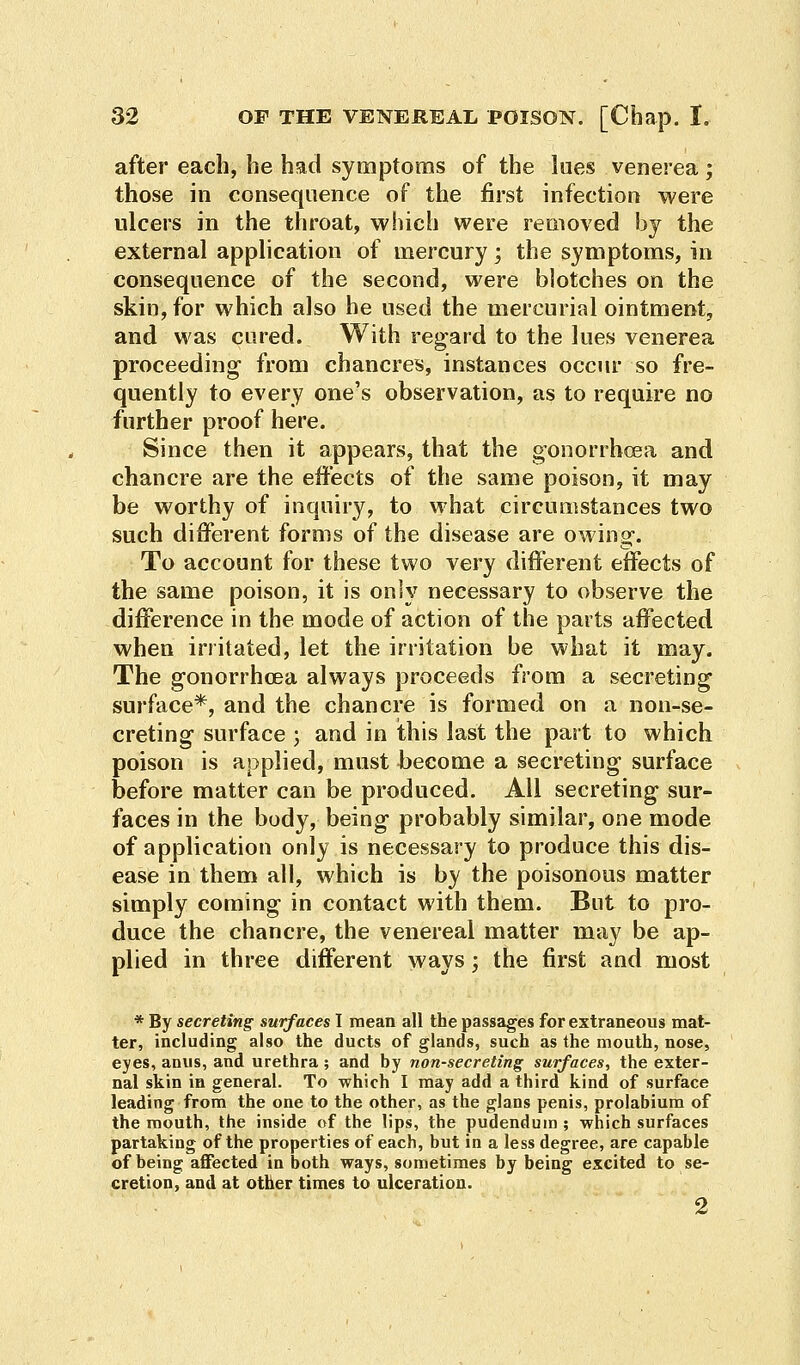 after each, he had symptoms of the lues venerea ; those in consequence of the first infection were ulcers in the throat, which were removed by the external application of mercury; the symptoms, in consequence of the second, were blotches on the skin, for which also he used the mercurial ointment, and was cured. With regard to the lues venerea proceeding- from chancres, instances occur so fre- quently to every one's observation, as to require no further proof here. Since then it appears, that the gonorrhoea and chancre are the effects of the same poison, it may be worthy of inquiry, to what circumstances two such different forms of the disease are owing. To account for these two very different effects of the same poison, it is only necessary to observe the difference in the mode of action of the parts affected when irritated, let the irritation be what it may. The gonorrhoea always proceeds from a secreting surface*, and the chancre is formed on a non-se- creting surface j and in this last the part to which poison is applied, must become a secreting surface before matter can be produced. All secreting sur- faces in the body, being probably similar, one mode of application only is necessary to produce this dis- ease in them all, which is by the poisonous matter simply coming in contact with them. But to pro- duce the chancre, the venereal matter may be ap- plied in three different ways; the first and most * By secreting surfaces I mean all the passages for extraneous mat- ter, including also the ducts of glands, such as the mouth, nose, eyes, anus, and urethra; and by non-secreting surfaces, the exter- nal skin in general. To which I may add a third kind of surface leading from the one to the other, as the glans penis, prolabium of the mouth, the inside of the lips, the pudendum ; which surfaces partaking of the properties of each, but in a less degree, are capable of being affected in both ways, sometimes by being excited to se- cretion, and at other times to ulceration. 2