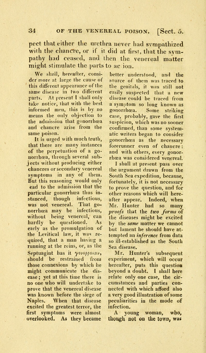 pect that either the urethra never had sympathized with the chancre, or if it did at first, that the sym- pathy had ceased, and then the venereal matter might stimulate the parts to ac ion. We shall, hereafter, consi- der more at large the cause of this different appearance of the same disease in two different parts. At present I shall only take notice, that with the best informed men, this is by no means the only objection to the admission that gonorrhoea and chancre arise from the same poison. It is urged with much truth, that there are many instances of the perpetuation of a go- norrhoea, through several sub- jects without producing either chancres or secondary venereal symptoms in any of them. But this reasoning would only ead to the admission that the particular gonorrhoea thus in- stanced, though infectious, was not venereal. That go- norrhoea may be infectious, without being venereal, can hardly be questioned. As early as the promulgation of the Levitical law, it was re- quired, that a man having a running at the reins, or, as the Septuagint has it yovoppoiccv, should be restrained from those connexions by which he might communicate the dis- ease ; yet at this time there is no one who will undertake to prove that the venereal disease was known before the siege of Naples. When that disease excited the greatest terror, the first symptoms were almost overlooked. As they became better understood, and the source of them was traced to the genitals, it was still not easily suspected that a new disease could be traced from a symptom so long known as gonorrhoea. Some striking case, probably, gave the first suspicion, which was no sooner confirmed, than some system- atic writers began to consider gonorrhoea as the necessary forerunner even of chancre: and with others, every gonor- rhoea was considered venereal. I shall at present pass over the argument drawn from the South Sea expedition, because, fortunately, it is not necessary to prove the question, and for other reasons which will here- after appear. Indeed, when Mr. Hunter had so many proofs that the two forms of the diseases might be excited by the same matter we cannot but lament he should have at- tempted an inference from data so ill-established as the South Sea disease. Mr. Hunter's subsequent experiment, which will occur hereafter, puts this question beyond a doubt. I shall here relate only one case, the cir- cumstances and parties con- nected with which afford also a very good illustration of some peculiarities in the mode of infection. A young woman, who, though not on the town, was