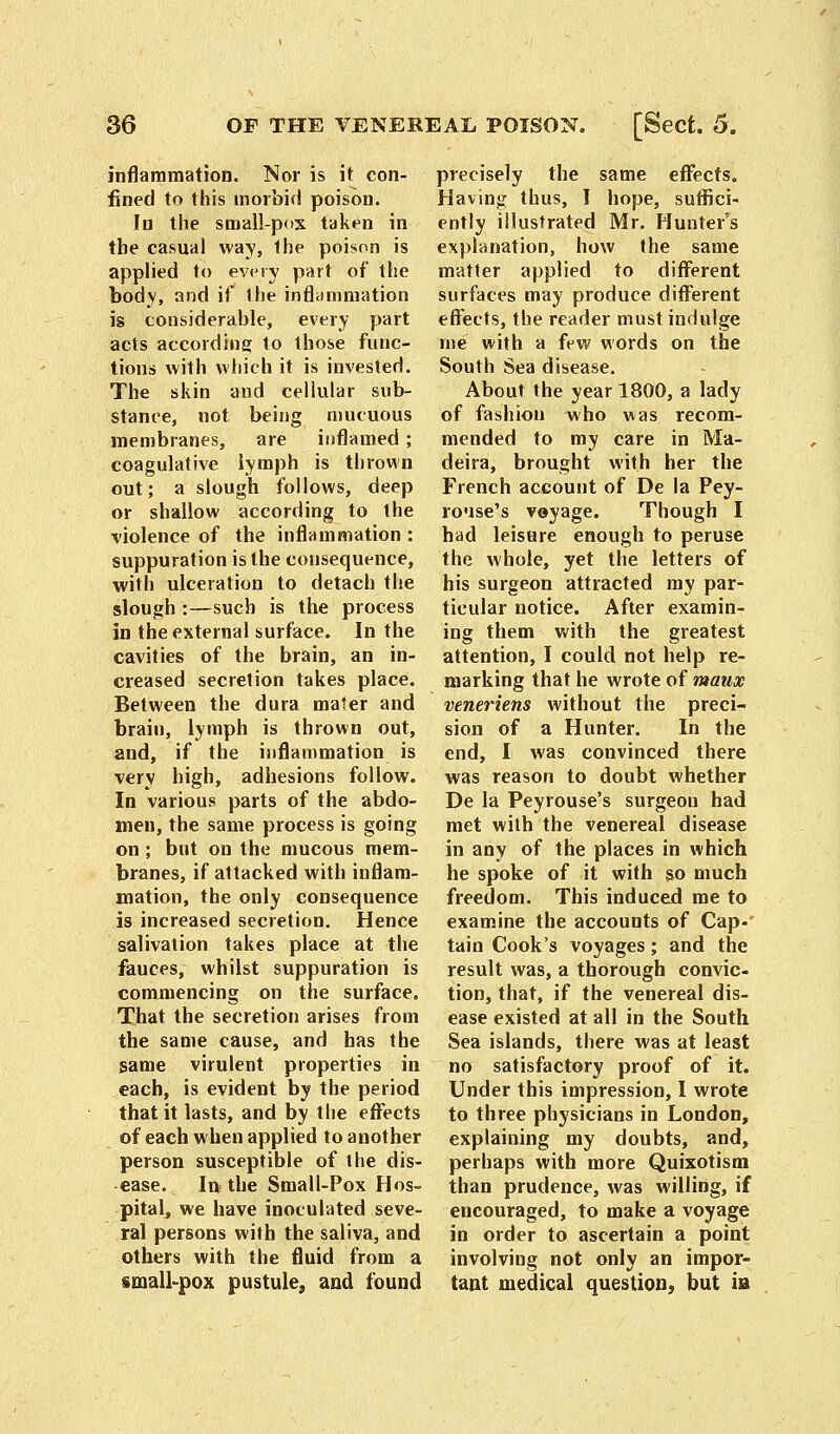 inflammation. Nor is it con- fined to this morbid poison. In the small-pox taken in the casual way, the poison is applied to every part of the body, and if the inflammation is considerable, every part acts according to those func- tions with which it is invested. The skin and cellular sub- stance, not. being mucuous membranes, are inflamed ; coagulative lymph is thrown out; a slough follows, deep or shallow according to the violence of the inflammation : suppuration is the consequence, with ulceration to detach the slough :—such is the process in the external surface. In the cavities of the brain, an in- creased secretion takes place. Between the dura mater and brain, lymph is thrown out, and, if the inflammation is very high, adhesions follow. In various parts of the abdo- men, the same process is going on; but on the mucous mem- branes, if attacked with inflam- mation, the only consequence is increased secretion. Hence salivation takes place at the fauces, whilst suppuration is commencing on the surface. That the secretion arises from the same cause, and has the same virulent properties in each, is evident by the period that it lasts, and by the effects of each when applied to another person susceptible of the dis- ease. In the Small-Pox Hos- pital, we have inoculated seve- ral persons with the saliva, and others with the fluid from a small-pox pustule, and found precisely the same effects. Having thus, I hope, suffici- ently illustrated Mr. Hunter's explanation, how the same matter applied to different surfaces may produce different effects, the reader must indulge me with a few words on the South Sea disease. About the year 1800, a lady of fashion who was recom- mended to my care in Ma- deira, brought with her the French account of De la Pey- rouse's voyage. Though I had leisHre enough to peruse the whole, yet the letters of his surgeon attracted my par- ticular notice. After examin- ing them with the greatest attention, I could not help re- marking that he wrote of maux veneriens without the preci- sion of a Hunter. In the end, I was convinced there was reason to doubt whether De la Peyrouse's surgeon had met with the venereal disease in any of the places in which he spoke of it with so much freedom. This induced me to examine the accounts of Cap-' tain Cook's voyages; and the result was, a thorough convic- tion, that, if the venereal dis- ease existed at all in the South Sea islands, there was at least no satisfactory proof of it. Under this impression, I wrote to three physicians in London, explaining my doubts, and, perhaps with more Quixotism than prudence, was willing, if encouraged, to make a voyage in order to ascertain a point involving not only an impor- tant medical question, but ia