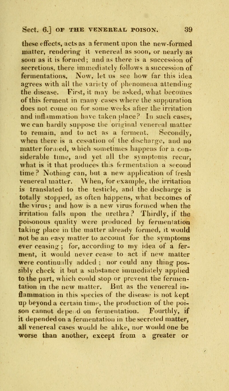 these effects, acts as a ferment upon the new-formed matter, rendering it venereal as soon, or nearly as soon as it is formed; and as there is a succession of secretions, there immediately follows a succession of fermentations. Now, let us see how far this idea agrees with all the variety of phenomena attending- the disease. First, it may be asked, what becomes of this ferment in many cases where the suppuration does not come on for some weeks after the irritation and inflammation have taken place? In such cases, we can hardly suppose the original venereal matter to remain, and to act as a ferment. Secondly, when there is a cessation of the discharge, and no matter for,ied, which sometimes happens for a con- siderable time, and yet ail the symptoms recur, what is it that produces this fermentation a second time? Nothing can, but a new application of fresh venereal matter. When, for example, the irritation is translated to the testicle, and the discharge is totally stopped, as often happens, what becomes of the virus; and how is a new virus formed when the irritation falls upon the urethra? Thirdly, if the poisonous quality were produced by fermentation taking place in the matter already formed, it would not be an easy matter to account for the symptoms ever ceasing; for, according to my idea of a fer- ment, it would never cease to act if new matter were continually added ; nor could any thing pos- sibly check it but a substance immediately applied to the part, which could stop or prevent the fermen- tation in the new matter. But as the venereal in- flammation in this species of the disease is not kept up beyond a certain tim^, the production of the poi- son cannot depe, d on fermentation. Fourthly, if it depended on a fermentation in the secreted matter, all venereal cases would be alike, nor would one be worse than another, except from a greater or