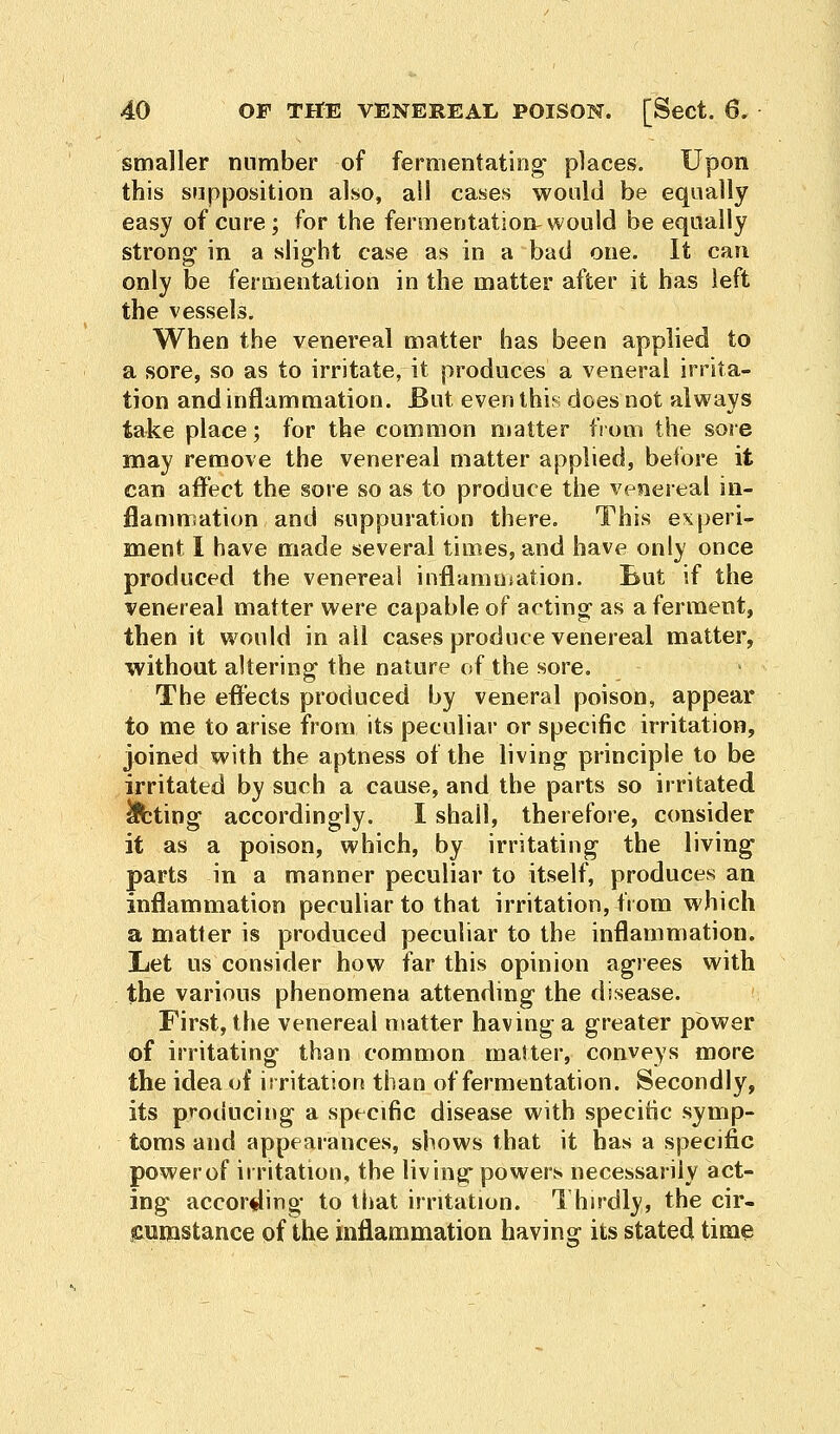 smaller number of fernientating places. Upon this supposition also, all cases would be equally easy of cure; for the fermentation^ would be equally strong1 in a slight case as in a bad one. It can only be fermentation in the matter after it has left the vessels. When the venereal matter has been applied to a sore, so as to irritate, it produces a veneral irrita- tion and inflammation. But even this does not always take place; for the common matter from the sore may remove the venereal matter applied, before it can affect the sore so as to produce the vesiereal in- flammation and suppuration there. This experi- ment I have made several times, and have only once produced the venereal inflammation. But if the venereal matter were capable of acting as a ferment, then it would in ail cases produce venereal matter, without altering the nature of the sore. The effects produced by veneral poison, appear to me to arise from its peculiar or specific irritation, joined with the aptness of the living principle to be irritated by such a cause, and the parts so irritated Acting accordingly. I shall, therefore, consider it as a poison, which, by irritating the living parts in a manner peculiar to itself, produces an inflammation peculiar to that irritation, from which a matter is produced peculiar to the inflammation. Let us consider how far this opinion agrees with the various phenomena attending the disease. First, the venereal matter having a greater power of irritating than common matter, conveys more the idea of irritation than of fermentation. Secondly, its producing a specific disease with specific symp- toms and appearances, shows that it has a specific powerof irritation, the living powers necessarily act- ing according to that irritation. Thirdly, the cir- cumstance of the inflammation having its stated time