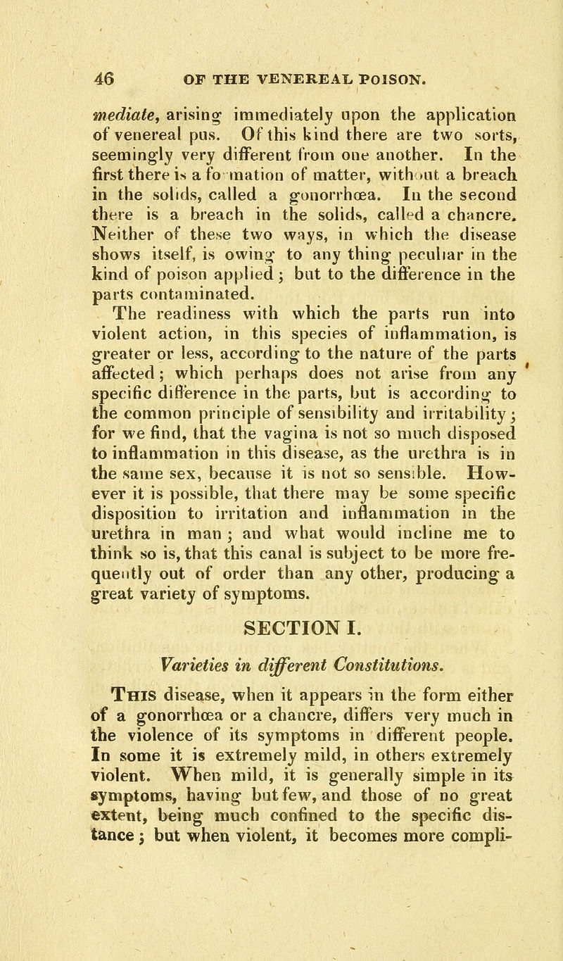 mediate, arising immediately upon the application of venereal pus. Of this kind there are two sorts, seemingly very different from one another. In the first there is a fo-ination of matter, without a breach in the solids, called a gonorrhoea. In the second there is a breach in the solids, called a chancre. Neither of these two ways, in which the disease shows itself, is owing to any thing peculiar in the kind of poison applied; but to the difference in the parts contaminated. The readiness with which the parts run into violent action, in this species of inflammation, is greater or less, according to the nature of the parts affected; which perhaps does not arise from any specific difference in the parts, but is according to the common principle of sensibility and irritability; for we find, that the vagina is not so much disposed to inflammation in this disease, as the urethra is in the same sex, because it is not so sensible. How- ever it is possible, that there may be some specific disposition to irritation and inflammation in the urethra in man ; and what would incline me to think so is, that this canal is subject to be more fre- quently out of order than any other, producing a great variety of symptoms. SECTION I. Varieties in different Constitutions. This disease, when it appears in the form either of a gonorrhoea or a chancre, differs very much in the violence of its symptoms in different people. In some it is extremely mild, in others extremely violent. When mild, it is generally simple in its symptoms, having but few, and those of no great extent, being much confined to the specific dis- tance \ but when violent, it becomes more compli-