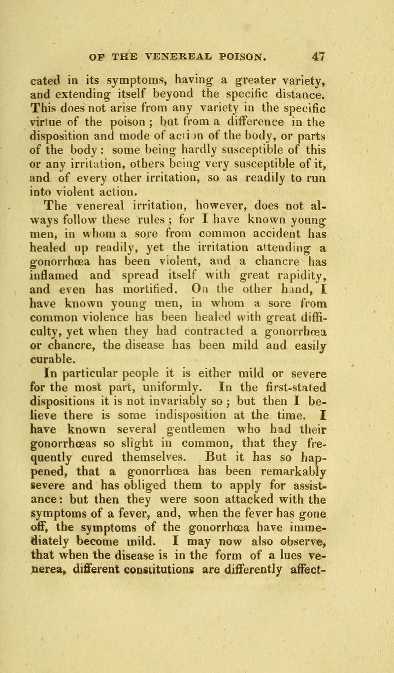 cated in its symptoms, having a greater variety, and extending- itself beyond the specific distance. This does not arise from any variety in the specific virtue of the poison ; bnt from a difference in the disposition and mode of action of the body, or parts of the body : some being- hardly susceptible of this or any irritation, others being- very susceptible of it, and of every other irritation, so as readily to run into violent action. The venereal irritation, however, does not al- ways follow these rules ; for I have known young men, in whom a sore from common accident has healed up readily, yet the irritation attending a gonorrhoea has been violent, and a chancre has inflamed and spread itself with great rapidity, and even has mortified. On the other hind, I have known young men, in whom a sore from common violence has been healed with great diffi- culty, yet when they had contracted a gonorrhoea or chancre, the disease has been mild and easily curable. In particular people it is either mild or severe for the most part, uniformly. In the first-stated dispositions it is not invariably so; but then I be- lieve there is some indisposition at the time. I have known several gentlemen who had their gonorrhoeas so slight in common, that they fre- quently cured themselves. But it has so hap- pened, that a gonorrhoea has been remarkably severe and has obliged them to apply for assist- ance : but then they were soon attacked with the symptoms of a fever, and, when the fever has gone off, the symptoms of the gonorrhoea have imme- diately become mild. I may now also observe, that when the disease is in the form of a lues ve- nerea, different constitutions are differently affect-