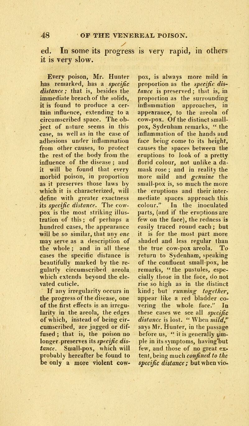 ed. In some its progress is very rapid, in others it is very slow. Every poison, Mr. Hunter has remarked, has a specific distance; that is, besides the immediate breach of the solids, it is found to produce a cer- tain influence, extending to a circumscribed space. The ob- ject of nature seems in this case, as well as in the case of adhesions under inflammation from other causes, to protect the rest of the body from the influence of the disease ; and it will be found that every morbid poison, in proportion as it preserves those laws by which it is characterized, will define with greater exactness its specific distance. The cow- pox is the most striking illus- tration of this; of perhaps a hundred cases, the appearance will be so similar, that any one may serve as a description of the whole; and in all these cases the specific distance is beautifully marked by the re- gularly circumscribed areola, which extends beyond the ele- vated cuticle. If any irregularity occurs in the progress of the disease, one of the first effects is an irregu- larity in the areola, the edges of which, instead of being cir- cumscribed, are jagged or dif- fused ; that is, the poison no longer, preserves its specific dis- tance. Small-pox, which will probably hereafter be found to be only a more violent cow- pox, is always more mild in proportion as the specific dis- tance is preserved ; that is, in proportion as the surrounding inflammation approaches, in appearance, to the areola of cow-pox. Of the distinct small- pox, Sydenham remarks,  the inflammation of the hands and face being come to its height, causes the spaces between the eruptions to look of a pretty florid colour, not unlike a da- mask rose ; and in reality the more mild and genuine the small-pox is, so much the more the eruptions and their inter- mediate spaces approach this colour. In the inoculated parts, (and if the eruptions are few on the face), the redness is easily traced round each; but it is for the most part more shaded and less regular than the true cow-pox areola. To return to Sydenham, speaking of the confluent small pox, he remarks,  the pustules, espe- cially those in the face, do not rise so high as in the distinct kind; but running together, appear like a red bladder co- vering the whole face. In these cases we see all specific distance is lost.  When mild, says Mr. Hunter, in the passage before us,  it is generally sim- ple in its symptoms, having'but few, and those of no great ex> tent, being much confined to the specific distance; but when vio-