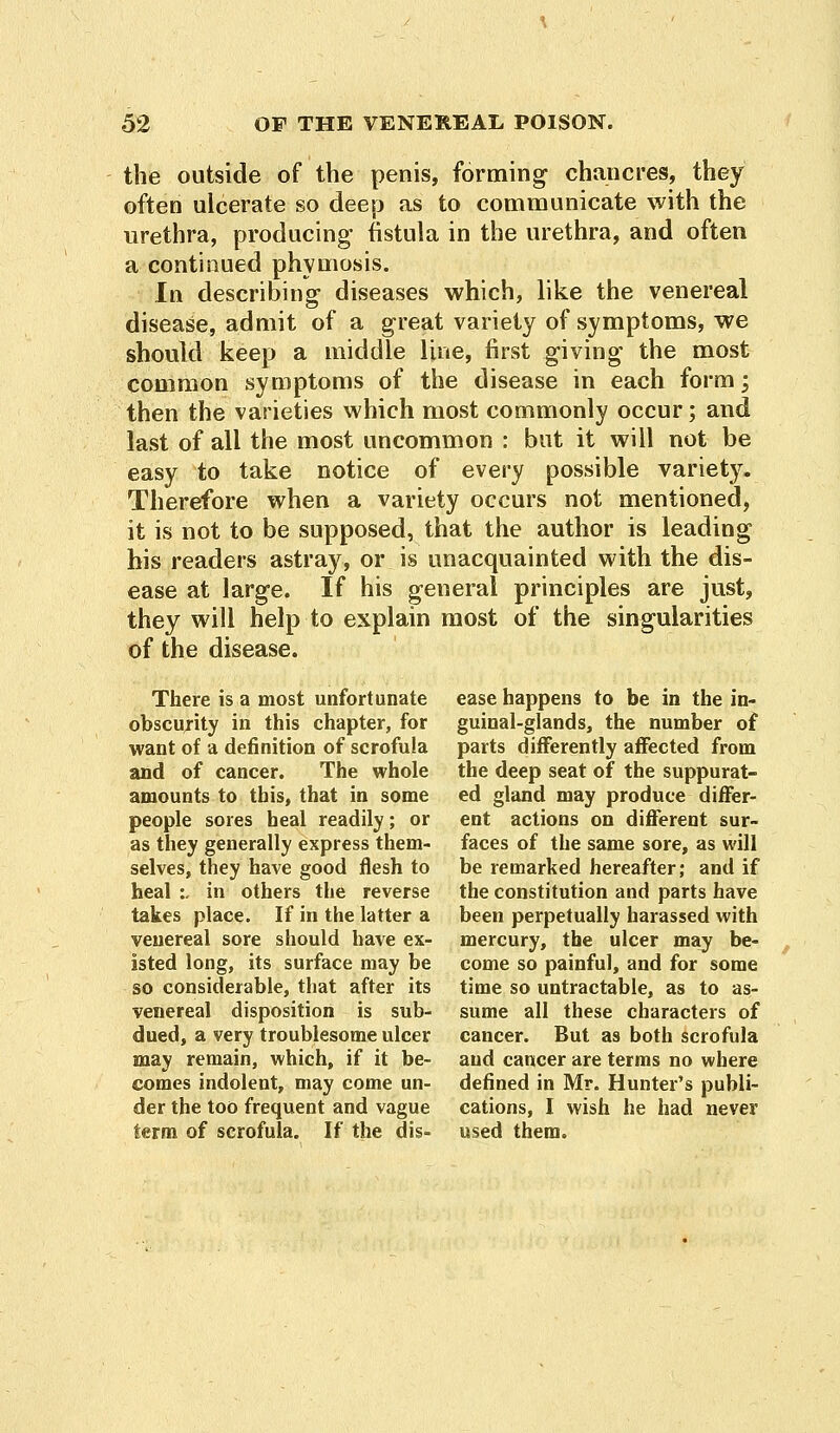 the outside of the penis, forming- chancres, they often ulcerate so deep as to communicate with the urethra, producing- fistula in the urethra, and often a continued phymosis. In describing diseases which, like the venereal disease, admit of a great variety of symptoms, we should keep a middle line, first giving the most common symptoms of the disease in each form \ then the varieties which most commonly occur; and last of all the most uncommon : but it will not be easy to take notice of every possible variety. Therefore when a variety occurs not mentioned, it is not to be supposed, that the author is leading his readers astray, or is unacquainted with the dis- ease at large. If his general principles are just, they will help to explain most of the singularities of the disease. There is a most unfortunate ease happens to be in the in- obscurity in this chapter, for guinal-glands, the number of want of a definition of scrofula parts differently affected from and of cancer. The whole the deep seat of the suppurat- amounts to this, that in some ed gland may produce differ- people sores heal readily; or ent actions on different sur- as they generally express them- faces of the same sore, as will selves, they have good flesh to be remarked hereafter; and if heal :. in others the reverse the constitution and parts have takes place. If in the latter a been perpetually harassed with venereal sore should have ex- mercury, the ulcer may be- isted long, its surface may be come so painful, and for some so considerable, that after its time so untractable, as to as- venereal disposition is sub- sume all these characters of dued, a very troublesome ulcer cancer. But as both scrofula may remain, which, if it be- and cancer are terms no where comes indolent, may come un- defined in Mr. Hunter's publi- der the too frequent and vague cations, I wish he had never term of scrofula. If the dis- used them.