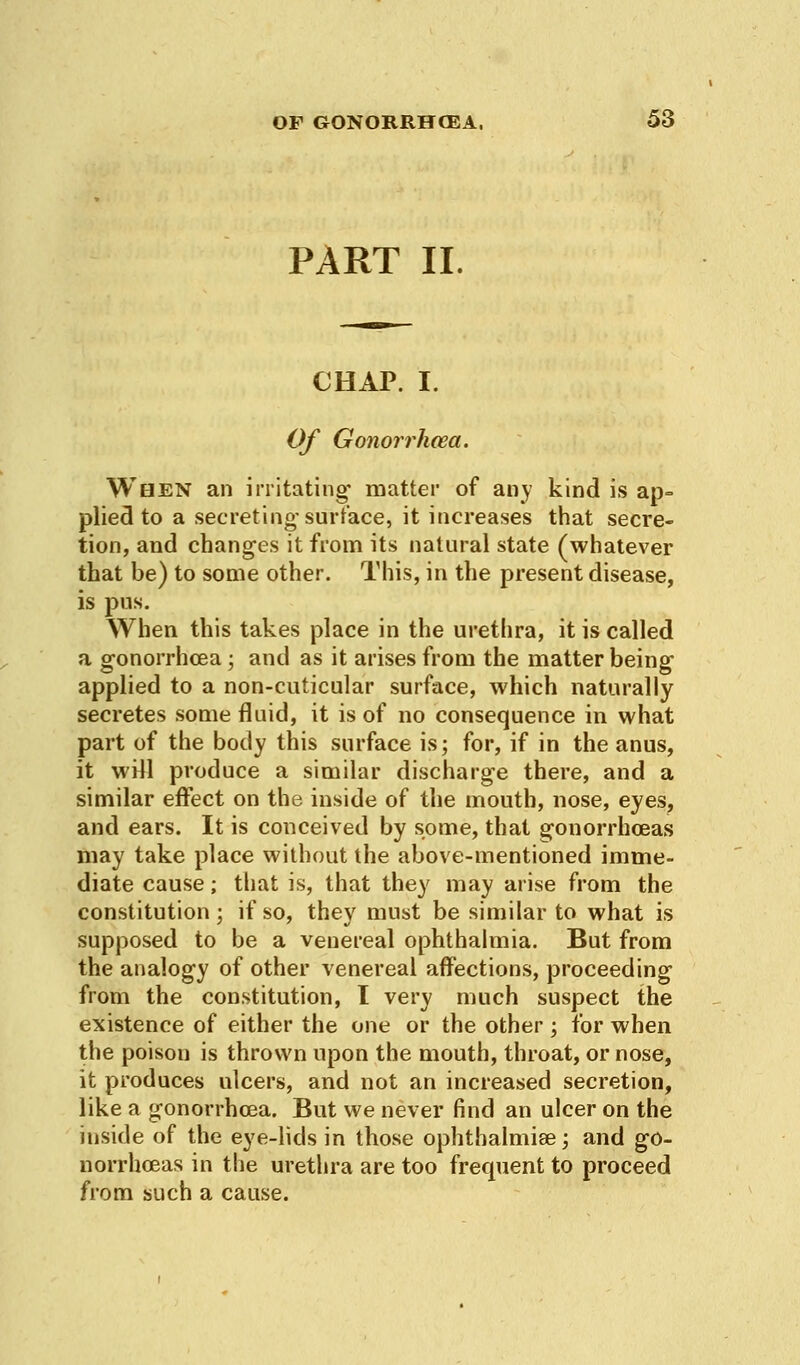 PART II. CHAP. I. Of Gonorrhoea. When an irritating* matter of any kind is ap- plied to a secreting-surface, it increases that secre- tion, and changes it from its natural state (whatever that be) to some other. This, in the present disease, is pus. When this takes place in the urethra, it is called a gonorrhoea; and as it arises from the matter being- applied to a non-cuticular surface, which naturally secretes some fluid, it is of no consequence in what part of the body this surface is; for, if in the anus, it will produce a similar discharge there, and a similar effect on the inside of the mouth, nose, eyes, and ears. It is conceived by some, that gonorrhoeas may take place without the above-mentioned imme- diate cause; that is, that they may arise from the constitution ; if so, they must be similar to what is supposed to be a venereal ophthalmia. But from the analogy of other venereal affections, proceeding from the constitution, I very much suspect the existence of either the one or the other; for when the poison is thrown upon the mouth, throat, or nose, it produces ulcers, and not an increased secretion, like a gonorrhoea. But we never find an ulcer on the inside of the eye-lids in those ophthalmia?:, and go- norrhoeas in the urethra are too frequent to proceed from such a cause.