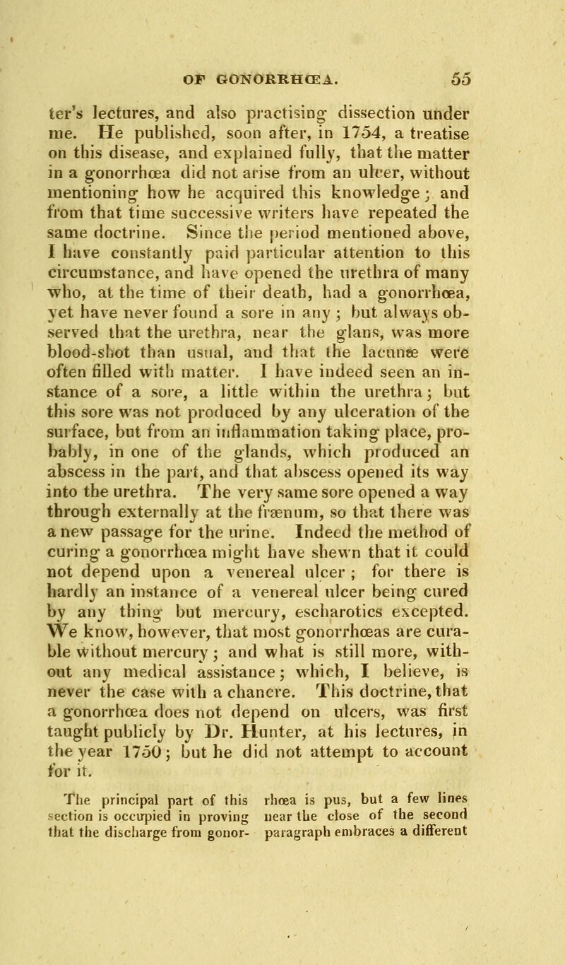 ter's lectures, and also practising- dissection under me. He published, soon after, in 1754, a treatise on this disease, and explained fully, that the matter in a gonorrhoea did not arise from an ulcer, without mentioning how he acquired this knowledge; and from that time successive writers have repeated the same doctrine. Since the period mentioned above, I have constantly paid particular attention to this circumstance, and have opened the urethra of many who, at the time of their death, had a gonorrhoea, yet have never found a sore in any ; but always ob- served that the urethra, near the glans, was more blood-shot than usual, and that the lacunae were often filled with matter. I have indeed seen an in- stance of a sore, a little within the urethra; but this sore was not produced by any ulceration of the surface, but from an inflammation taking place, pro- bably, in one of the glands, which produced an abscess in the part, and that abscess opened its way into the urethra. The very same sore opened a way through externally at the fraenum, so that there was a new passage for the urine. Indeed the method of curing a gonorrhoea might have shewn that it could not depend upon a venereal ulcer ; for there is hardly an instance of a venereal ulcer being cured by any thing but mercury, escharotics excepted. We know, however, that most gonorrhoeas are cura- ble without mercury; and what is still more, with- out any medical assistance; which, I believe, is never the case with a chancre. This doctrine, that a gonorrhoea does not depend on ulcers, was first taught publicly by Dr. Hunter, at his lectures, in the year 1750; but he did not attempt to account for it. The principal part of this rhoea is pus, but a few lines section is occupied in proving near the close of the second that the discharge from gonor- paragraph embraces a different