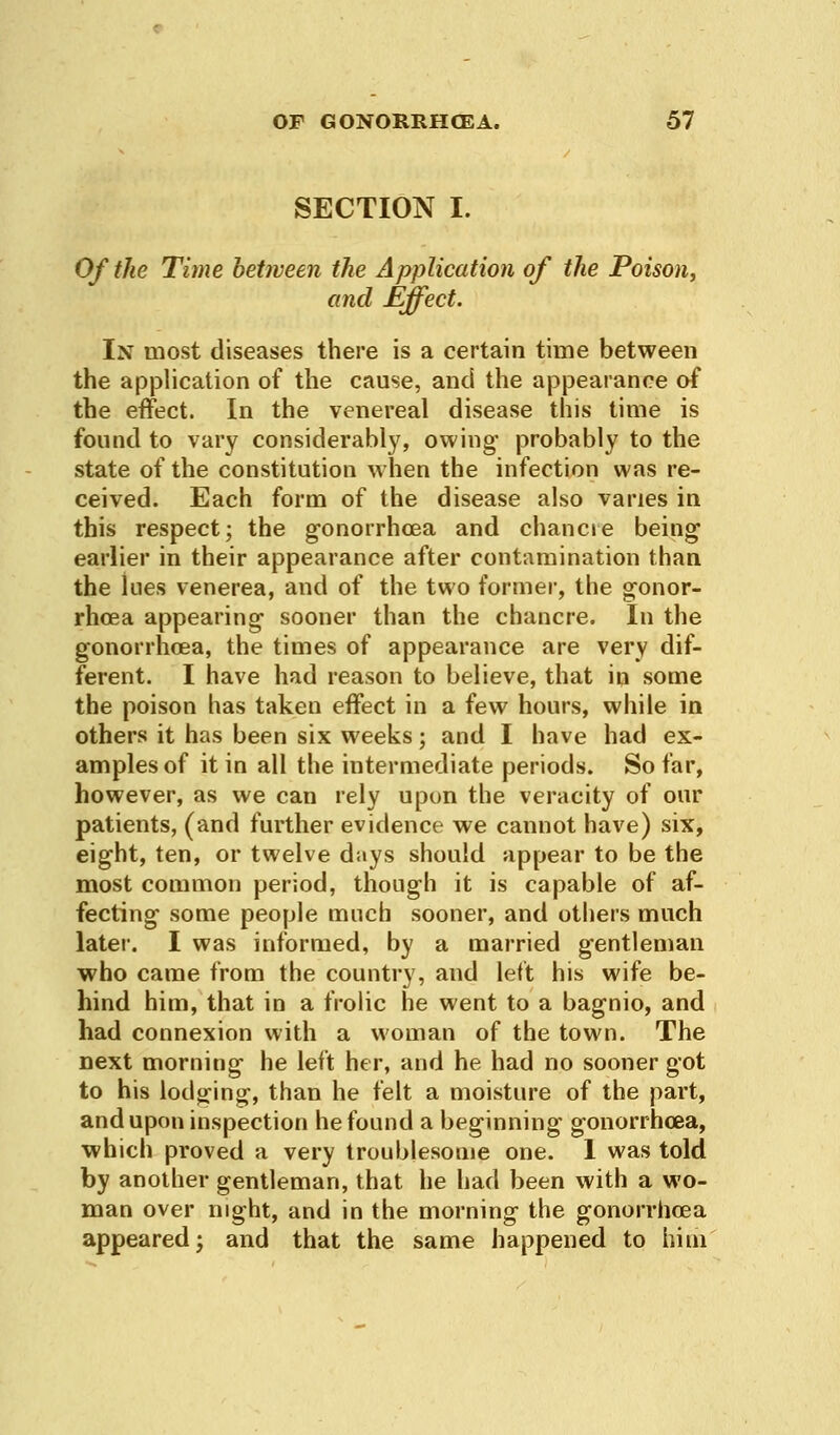 SECTION I. Of the Time between the Application of the Poison, and Effect. In most diseases there is a certain time between the application of the cause, and the appearance of the effect. In the venereal disease this time is found to vary considerably, owing* probably to the state of the constitution when the infection was re- ceived. Each form of the disease also varies in this respect; the gonorrhoea and chancre being earlier in their appearance after contamination than the lues venerea, and of the two former, the gonor- rhoea appearing- sooner than the chancre. In the gonorrhoea, the times of appearance are very dif- ferent. I have had reason to believe, that in some the poison has taken effect in a few hours, while in others it has been six weeks; and I have had ex- amples of it in all the intermediate periods. So far, however, as we can rely upon the veracity of our patients, (and further evidence we cannot have) six, eight, ten, or twelve days should appear to be the most common period, though it is capable of af- fecting some people much sooner, and others much later. I was informed, by a married gentleman who came from the country, and left his wife be- hind him, that in a frolic he went to a bagnio, and had connexion with a woman of the town. The next morning he left her, and he had no sooner got to his lodging, than he felt a moisture of the part, and upon inspection he found a beginning gonorrhoea, which proved a very troublesome one. 1 was told by another gentleman, that he had been with a wo- man over night, and in the morning the gonorrhoea appeared; and that the same happened to him