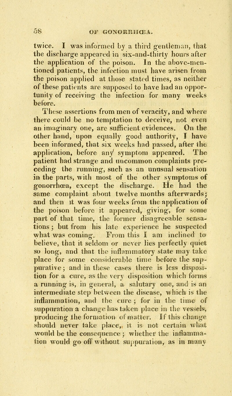 twice. I was informed by a third gentleman, that the discharge appeared in six-and-thirty hours after the application of the poison. In the above-men- tioned patients, the infection must have arisen from the poison applied at those stated times, as neither of these patients are supposed to have had an oppor- tunity of receiving- the infection for many weeks before. These assertions from men of veracity, and where there could be no temptation to deceive, not even an imaginary one, are sufficient evidences. On the other hand, upon equally good authority, I have been informed, that six weeks had passed, after (he application, before any1 symptom appeared. The patient had strange and uncommon complaints pre- ceding the running, such as an unusual sensation in the parts, with most of the other symptoms of gonorrhoea, except the discharge. He had the same complaint about twelve months afterwards; and then it was four weeks from the application of the poison before it appeared, giving, for some part of that time, the former disagreeable sensa- tions ; but from his late experience he suspected what was coming. From this I am inclined to believe, that it seldom or never lies perfectly quiet so long, and that the inflammatory state may take place for some considerable time before the sup- purative ; and in these cases there is less disposi- tion for a cure, as the very disposition which forms a running is, in general, a salutary one, and is an intermediate step between the disease, which is the inflammation, and the cure; for in the time of suppuration a change has taken place in the vessels, producing the formation of matter. If this change should never take place, it is not certain what would be the consequence ; whether the inflamma- tion would go off without suppuration, as in many
