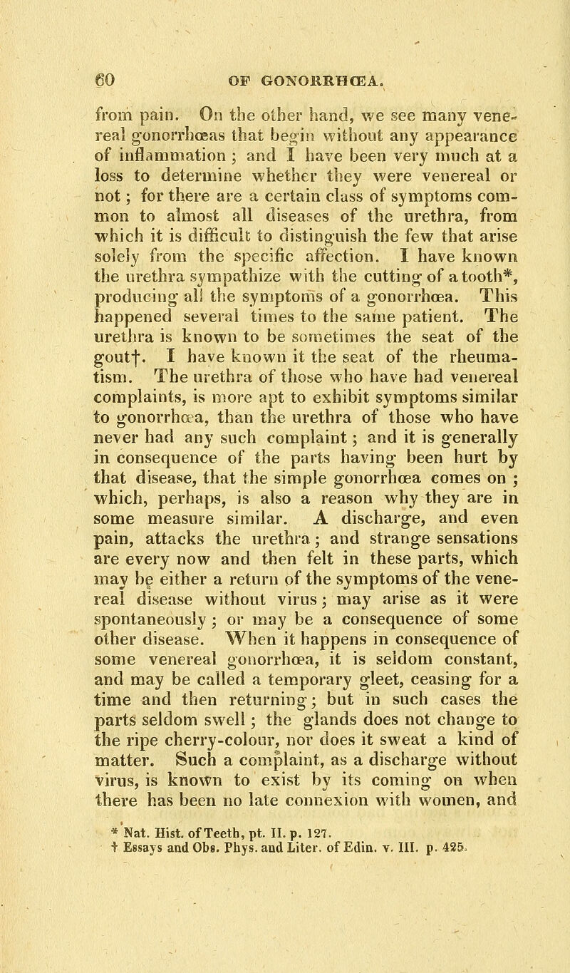 from pain. On the other hand, we see many vene~ real gonorrhoeas that begin without any appearance of inflammation ; and I have been very much at a loss to determine whether they were venereal or not; for there are a certain class of symptoms com- mon to almost all diseases of the urethra, from which it is difficult to distinguish the few that arise solely from the specific affection. I have known the urethra sympathize with the cutting of a tooth*, producing all the symptoms of a gonorrhoea. This happened several times to the same patient. The urethra is known to be sometimes the seat of the goutf. I have known it the seat of the rheuma- tism. The urethra of those who have had venereal complaints, is more apt to exhibit symptoms similar to gonorrhoea, than the urethra of those who have never had any such complaint; and it is generally in consequence of the parts having been hurt by that disease, that the simple gonorrhoea comes on ; which, perhaps, is also a reason why they are in some measure similar. A discharge, and even pain, attacks the urethra; and strange sensations are every now and then felt in these parts, which may be either a return of the symptoms of the vene- real disease without virus; may arise as it were spontaneously; or may be a consequence of some other disease. When it happens in consequence of some venereal gonorrhoea, it is seldom constant, and may be called a temporary gleet, ceasing for a time and then returning; but in such cases the parts seldom swell; the glands does not change to the ripe cherry-colour, nor does it sweat a kind of matter. Such a complaint, as a discharge without virus, is known to exist by its coming on when there has been no late connexion with women, and *Nat. Hist, of Teeth, pt. II. p. 127. t Essays and Obs. Phys. and Liter, of Edin. v. III. p. 425,