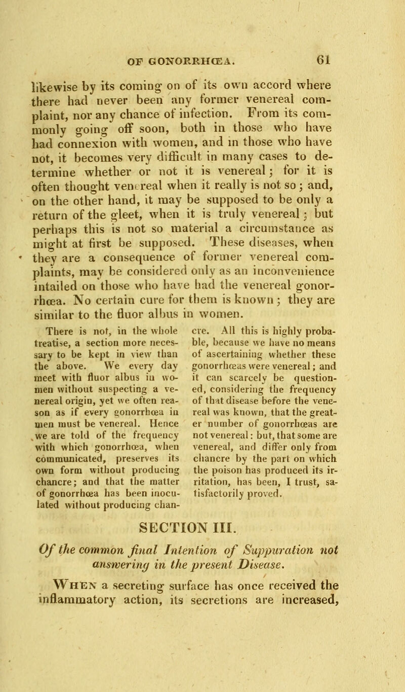 likewise by its coming on of its own accord where there had never been any former venereal com- plaint, nor any chance of infection. From its com- monly going off soon, both in those who have had connexion with women, and in those who have not, it becomes very difficult in many cases to de- termine whether or not it is venereal; for it is often thought ven> real when it really is not so; and, on the other hand, it may be supposed to be only a return of the gleet, when it is truly venereal 3 but perhaps this is not so material a circumstance as might at first be supposed. These diseases, when they are a consequence of former venereal com- plaints, may be considered only as an inconvenience intailed on those who have had the venereal gonor- rhcea. No certain cure for them is known ; they are similar to the fluor allms in women. There is not, in the whole eve. All this is highly proba- treatise, a section more neces- ble, because we have no means sary to be kept in view than of ascertaining whether these the above. We every day gonorrhoeas were venereal; and meet with fluor albus in wo- it can scarcely be question- men without suspecting a ve- ed, considering the frequency nereal origin, yet we often rea- of th-tt disease before the vene- son as if every gonorrhoea in real was known, that the great- men must be venereal. Hence er number of gonorrhoeas are , we are told of the frequency not venereal: but, that some are with which gonorrhoea, when venereal, and differ only from communicated, preserves its chancre by the part on which own form without producing the poison has produced its ir- chancre; and that the matter ritation, has been, I trust, sa- of gonorrhoea has been inocu- tisfactorily proved, lated without producing chan- SECTION III. Of the common final Intention of Suppuration not answeriny in the present Disease. When a secreting surface has once received the inflammatory action, its secretions are increased,