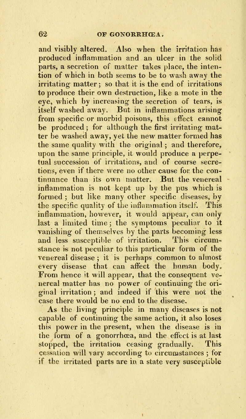 and visibly altered. Also when the irritation has produced inflammation and an ulcer in the solid parts, a secretion of matter takes place, the inten- tion of which in both seems to be to wash away the irritating matter; so that it is the end of irritations to produce their own destruction, like a mote in the eye, which by increasing the secretion of tears, is itself washed away. But in inflammations arising from specific or morbid poisons, this effect cannot be produced; for although the first irritating mat- ter be washed away, yet the new matter formed has the same quality with the original; and therefore, upon the same principle, it would produce a perpe- tual succession of irritations, and of course secre- tions, even if there were no other cause for the con- tinuance than its own matter. But the venereal inflammation is not kept up by the pus which is formed ; but like many other specific diseases, by the specific quality of the inflammation itself. This inflammation, however, it would appear, can only last a limited time; the symptoms peculiar to it vanishing of themselves by the parts becoming less and less susceptible of irritation. This circum- stance is not peculiar to this particular form of the venereal disease; it is perhaps common to almost every disease that can affect the human body. From hence it will appear, that the consequent ve- nereal matter has no power of continuing the ori- ginal irritation; and indeed if this were not the case there would be no end to the disease. As the living principle in many diseases is not capable of continuing the same action, it also loses this power in the present, when the disease is in the form of a gonorrhoea, and the effect is at last stopped, the irritation ceasing gradually. This cessation will vary according to circumstances ; for if the irritated parts are in a state very susceptible