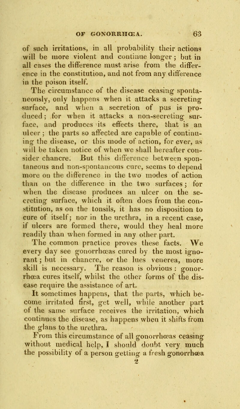 of such irritations, in all probability their actions will be more violent and continue longer ; but in all cases the difference must arise from the differ- ence in the constitution, and not from any difference in the poison itself. The circumstance of the disease ceasing sponta- neously, only happens when it attacks a secreting surface, and when a secretion of pus is pro- duced ; for when it attacks a non-secreting sur- face, and produces its effects there, that is an ulcer ; the parts so affected are capable of continu- ing the disease, or this mode of action, for ever, as will be takeo notice of when we shall hereafter con- sider chancre. But this difference between spon- taneous and non-spontaneous cure, seems to depend more on the difference in the two modes of action than on the difference in the two surfaces; for when the disease produces an ulcer on the se- creting surface, which it often does from the con- stitution, as on the tonsils, it has no disposition to cure of itself; nor in the urethra, in a recent case, if ulcers are formed there, would they heal more readily than when formed in any other part. The common practice proves these facts. We every day see gonorrhoeas cured by the most igno- rant ; but in chancre, or the lues venerea, more skill is necessary. The reason is obvious : gonor- rhoea cures itself, whilst the other forms of the dis- ease require the assistance of art. It sometimes happens, that the parts, which be- come irritated first, get well, while another part of the same surface receives the irritation, which continues the disease, as happens when it shifts from the glans to the urethra. From this circumstance of all gonorrhoeas ceasing without medical help, I should doubt very much the possibility of a person getting a fresh gonorrhoea 2