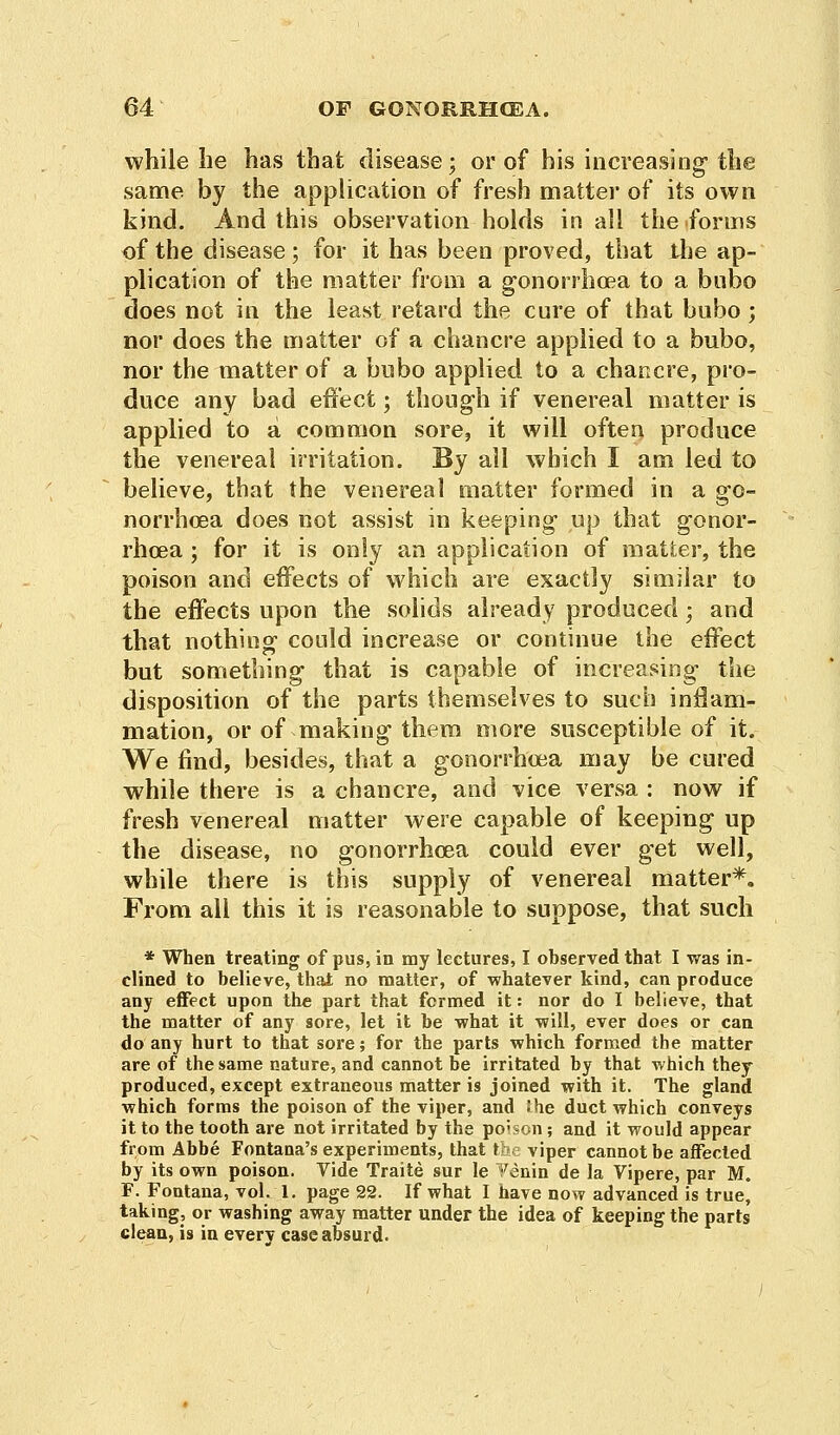 while he has that disease; or of his increasing the same by the application of fresh matter of its own kind. And this observation holds in all the forms of the disease; for it has been proved, that the ap- plication of the matter from a gonorrhoea to a bubo does not in the least retard the cure of that bubo ; nor does the matter of a chancre applied to a bubo, nor the matter of a bubo applied to a chancre, pro- duce any bad effect; though if venereal matter is applied to a common sore, it will often produce the venereal irritation. By all which I am led to believe, that the venereal matter formed in a go- norrhoea does not assist in keeping up that gonor- rhoea ; for it is only an application of matter, the poison and effects of which are exactly similar to the effects upon the solids already produced; and that nothing could increase or continue the effect but something that is capable of increasing the disposition of the parts themselves to such inflam- mation, or of making them more susceptible of it. We find, besides, that a gonorrhoea may be cured while there is a chancre, and vice versa : now if fresh venereal matter were capable of keeping up the disease, no gonorrhoea could ever get well, while there is this supply of venereal matter*. From all this it is reasonable to suppose, that such * When treating of pus, in my lectures, I observed that I was in- clined to believe, that no matter, of whatever kind, can produce any effect upon the part that formed it: nor do I believe, that the matter of any sore, let it be what it will, ever does or can do any hurt to that sore; for the parts which formed the matter are of the same nature, and cannot be irritated by that which they produced, except extraneous matter is joined with it. The gland which forms the poison of the viper, and She duct which conveys it to the tooth are not irritated by the po;son; and it would appear from Abbe Fontana's experiments, that the viper cannot be affected by its own poison. Vide Traite sur le ^enin de la Vipere, par M. F. Fontana, vol. 1. page 22. If what I have now advanced is true, taking, or washing away matter under the idea of keeping the parts clean, is in everv case absurd.