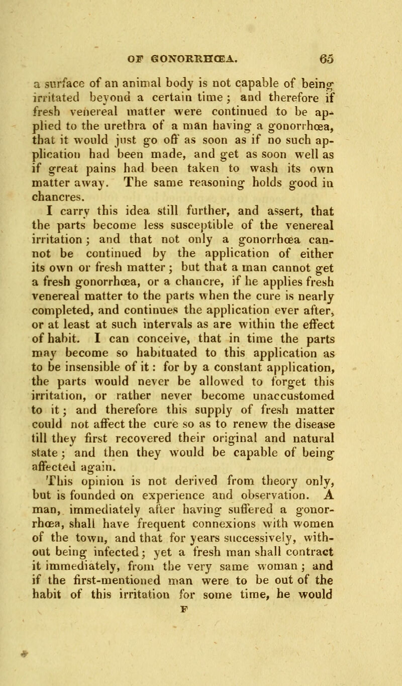 a surface of an animal body is not capable of being irritated beyond a certain time ; and therefore if fresh venereal matter were continued to be ap-> plied to the urethra of a man having- a gonorrhoea, that it would just go off as soon as if no such ap- plication had been made, and get as soon well as if great pains had been taken to wash its own matter away. The same reasoning holds good in chancres. I carry this idea still further, and assert, that the parts become less susceptible of the venereal irritation; and that not only a gonorrhoea can- not be continued by the application of either its own or fresh matter ; but that a man cannot get a fresh gonorrhoea, or a chancre, if he applies fresh venereal matter to the parts when the cure is nearly completed, and continues the application ever after, or at least at such intervals as are within the effect of habit. I can conceive, that in time the parts may become so habituated to this application as to be insensible of it: for by a constant application, the parts would never be allowed to forget this irritation, or rather never become unaccustomed to it; and therefore this supply of fresh matter could not affect the cure so as to renew the disease till they first recovered their original and natural state ; and then they would be capable of being affected again. This opinion is not derived from theory only, but is founded on experience and observation. A man, immediately after having suffered a gonor- rhoea, shall have frequent connexions with women of the town, and that for years successively, with- out being infected; yet a fresh man shall contract it immediately, from the very same woman; and if the first-mentioned man were to be out of the habit of this irritation for some time, he would p