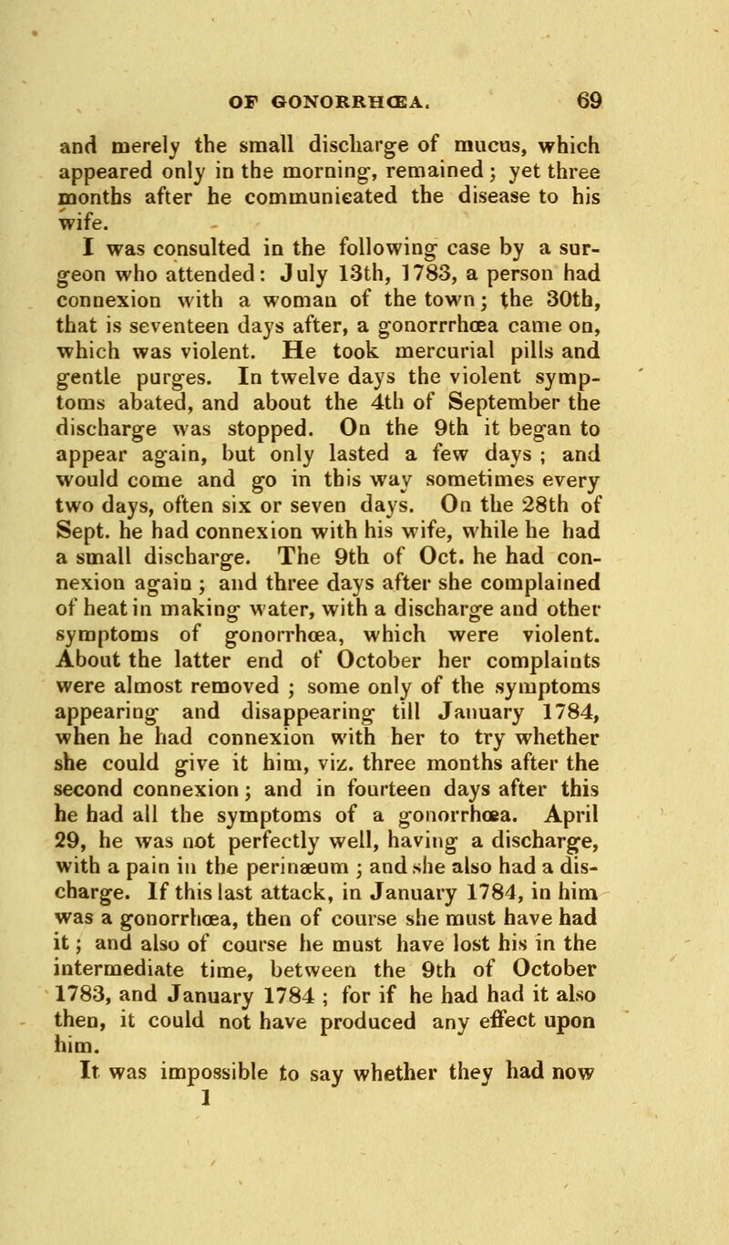 and merely the small discharge of mucus, which appeared only in the morning-, remained; yet three months after he communicated the disease to his wife. I was consulted in the following case by a sur- geon who attended: July 13th, 1783, a person had connexion with a woman of the town; the 30th, that is seventeen days after, a gonorrrhcea came on, which was violent. He took mercurial pills and gentle purges. In twelve days the violent symp- toms abated, and about the 4th of September the discharge was stopped. On the 9th it began to appear again, but only lasted a few days ; and would come and go in this way sometimes every two days, often six or seven days. On the 28th of Sept. he had connexion with his wife, while he had a small discharge. The 9th of Oct. he had con- nexion again ; and three days after she complained of heat in making water, with a discharge and other symptoms of gonorrhoea, which were violent. About the latter end of October her complaints were almost removed ; some only of the symptoms appearing and disappearing till January 1784, when he had connexion with her to try whether she could give it him, viz. three months after the second connexion; and in fourteen days after this he had all the symptoms of a gonorrhoea. April 29, he was not perfectly well, having a discharge, with a pain in the perinaeum ; and she also had a dis- charge. If this last attack, in January 1784, in him was a gonorrhoea, then of course she must have had it; and also of course he must have lost his in the intermediate time, between the 9th of October 1783, and January 1784 ; for if he had had it also then, it could not have produced any effect upon him. It was impossible to say whether they had now 1