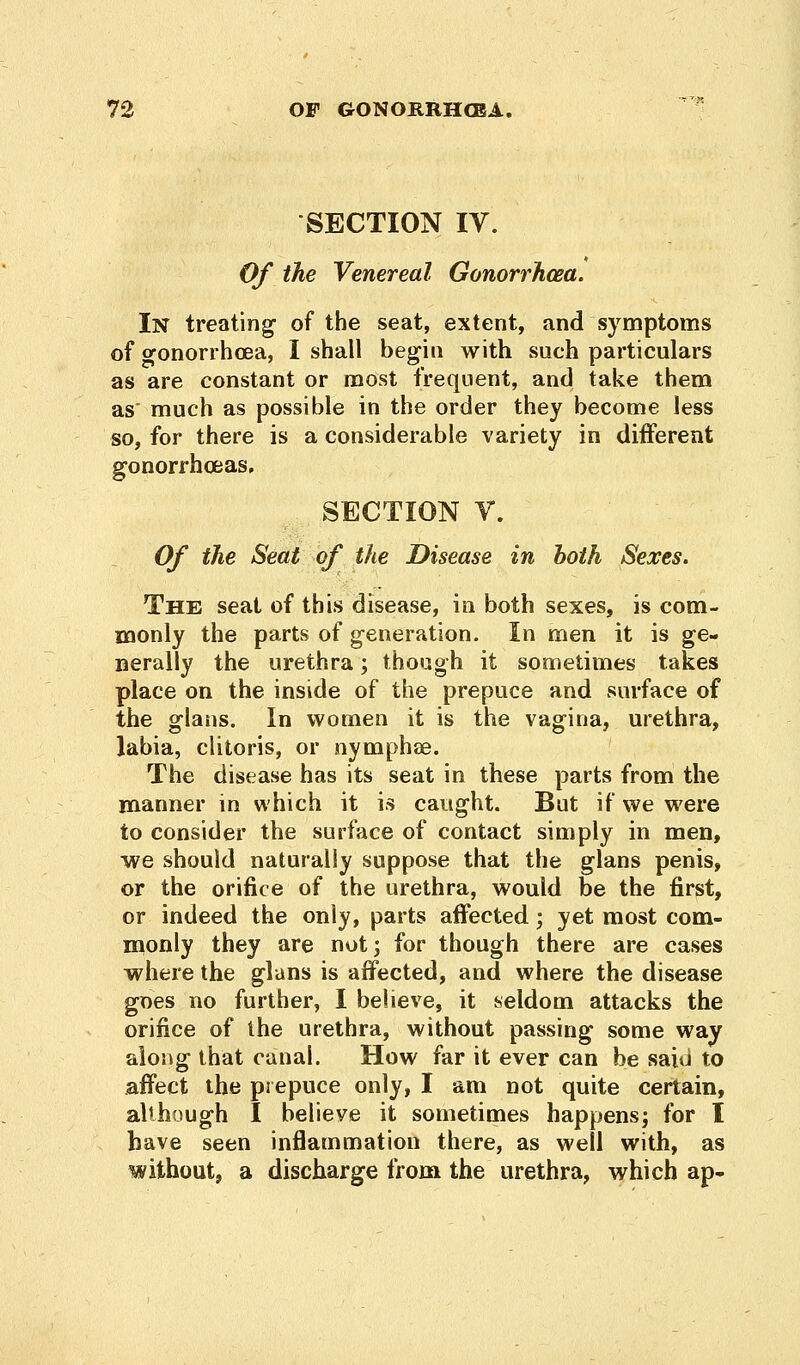 SECTION IV. Of the Venereal Gonorrhoea. In treating of the seat, extent, and symptoms of oronorrhoea, I shall begin with such particulars as are constant or most frequent, and take them as' much as possible in the order they become less so, for there is a considerable variety in different gonorrhoeas, SECTION V. Of the Seat of the Disease in both Sexes. The seat of this disease, in both sexes, is com- monly the parts of generation. In men it is ge- nerally the urethra; though it sometimes takes place on the inside of the prepuce and surface of the glans. In womea it is the vagina, urethra, labia, clitoris, or nymphae. The disease has its seat in these parts from the manner in which it is caught. But if we were to consider the surface of contact simply in men, we should naturally suppose that the glans penis, or the orifice of the urethra, would be the first, or indeed the only, parts affected; yet most com- monly they are not; for though there are cases where the glans is affected, and where the disease goes no further, I believe, it seldom attacks the orifice of the urethra, without passing some way along that canal. How far it ever can be said to affect the prepuce only, I am not quite certain, although I believe it sometimes happens; for I have seen inflammation there, as well with, as without, a discharge from the urethra, which ap-