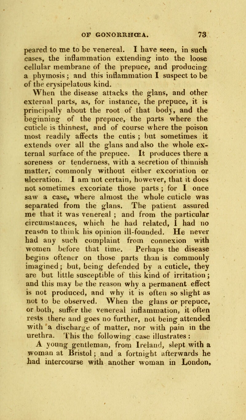 peared to me to be venereal. I have seen, in such cases, the inflammation extending- into the loose cellular membrane of the prepuce, and producing a phymosis ; and this inflammation I suspect to be of the erysipelatous kind. When the disease attacks the glans, and other external parts, as, for instance, the prepuce, it is principally about the root of that body, and the beginning1 of the prepuce, the parts where the cuticle is thinnest, and of course where the poison most readily affects the cutis ; but sometimes it extends over all the glans and also the whole ex- ternal surface of the prepuce. It produces there a soreness or tenderness, with a secretion of thinnish matter, commonly without either excoriation or ulceration. I am not certain, however, that it does not sometimes excoriate those parts ; for I once saw a case, where almost the whole cuticle was separated from the glans. The patient assured me that it was venereal ; and from the particular circumstances, which he had related, I had no reason to think his opinion ill-founded. He never had any such complaint from connexion with women before that time. Perhaps the disease begins oftener on those parts than is commonly imagined; but, being defended by a cuticle, they are but little susceptible of this kind of irritation; and this may be the reason why a permanent effect is not produced, and why it is often so slight as not to be observed. When the glans or prepuce, or both, suffer the venereal inflammation, it often rests there and goes no further, not being attended with a discharge of matter, nor with pain in the urethra. This the following case illustrates : A young gentleman, from Ireland, slept with a woman at Bristol; and a fortnight afterwards he had intercourse with another woman in London,