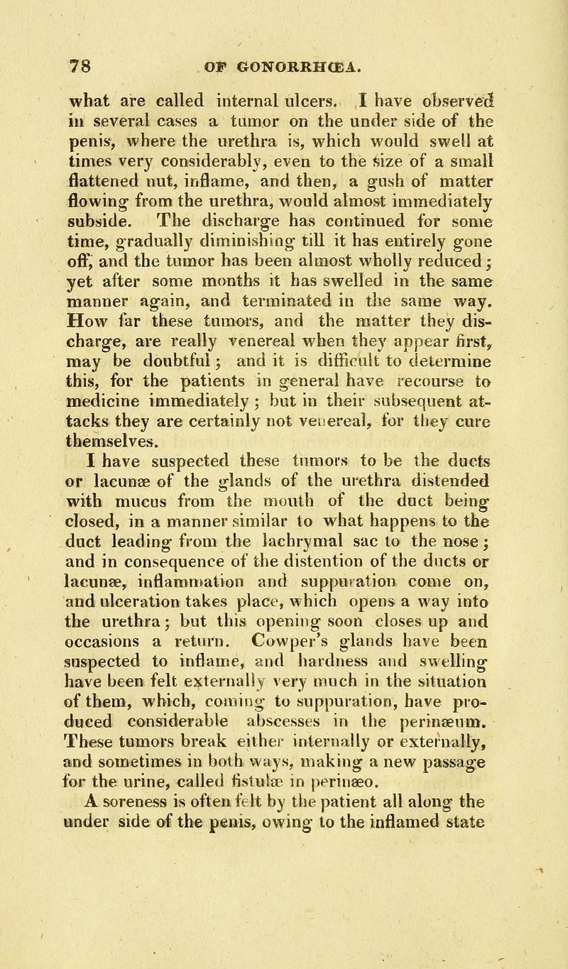 what are called internal ulcers. I have observed in several cases a tumor on the under side of the penis, where the urethra is, which would swell at times very considerably, even to the size of a small flattened nut, inflame, and then, a gush of matter flowing- from the urethra, would almost immediately subside. The discharge has continued for some time, gradually diminishing till it has entirely gone off, and the tumor has been almost wholly reduced ; yet after some months it has swelled in the same manner again, and terminated in the same way. How far these tumors, and the matter they dis- charge, are really venereal when they apj3ear first, may be doubtful; and it is difficult to determine this, for the patients in general have recourse to medicine immediately ; but in their subsequent at- tacks they are certainly not venereal, for they cure themselves. I have suspected these tumors to be the ducts or lacunae of the glands of the urethra distended with mucus from the mouth of the duct being closed, in a manner similar to what happens to the duct leading from the lachrymal sac to the nose; and in consequence of the distention of the ducts or lacunae, inflammation and suppuration come on, and ulceration takes place, which opens a way into the urethra; but this opening soon closes up and occasions a return. Cowper's glands have been suspected to inflame, and hardness and swelling have been felt externally very much in the situation of them, which, coming to suppuration, have pro- duced considerable abscesses in the perinaeum. These tumors break either internally or externally, and sometimes in both ways, making a new passage for the urine, called fistula? in perinaeo. A soreness is often felt by the patient all along the under side of the penis, owing to the inflamed state