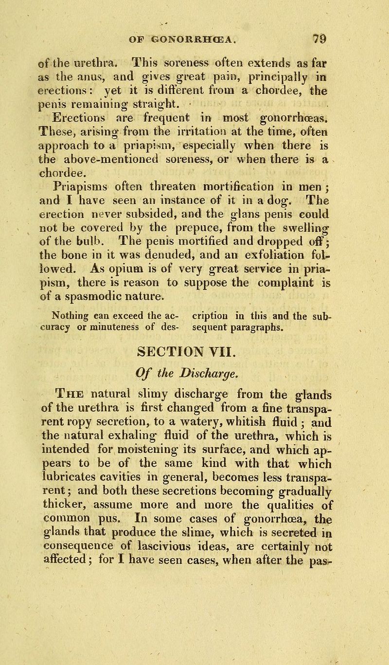 of the urethra. This soreness often extends as far as the anus, and gives great pain, principally in erections: yet it is different from a chordee, the penis remaining straight. ■ Erections are frequent in most gonorrhoeas. These, arising from the irritation at the time, often approach to a priapism, especially when there is the above-mentioned soreness, or when there is a chordee. Priapisms often threaten mortification in men ; and I have seen an instance of it in a dog. The erection never subsided, and the glans penis could not be covered by the prepuce, from the swelling of the bulb. The penis mortified and dropped off; the bone in it was denuded, and an exfoliation fol- lowed. As opium is of very great service in pria- pism, there is reason to suppose the complaint is of a spasmodic nature. Nothing can exceed the ac- criptiou in this and the sub- curacy or minuteness of des- sequent paragraphs. SECTION VII. Of the Discharge. The natural slimy discharge from the glands of the urethra is first changed from a fine transpa- rent ropy secretion, to a watery, whitish fluid ; and the natural exhaling fluid of the urethra, which is intended for moistening its surface, and which ap- pears to be of the same kind with that which lubricates cavities in general, becomes less transpa- rent; and both these secretions becoming gradually thicker, assume more and more the qualities of common pus. In some cases of gonorrhoea, the glands that produce the slime, which is secreted in consequence of lascivious ideas, are certainly not affected; for I have seen cases, when after the pas-