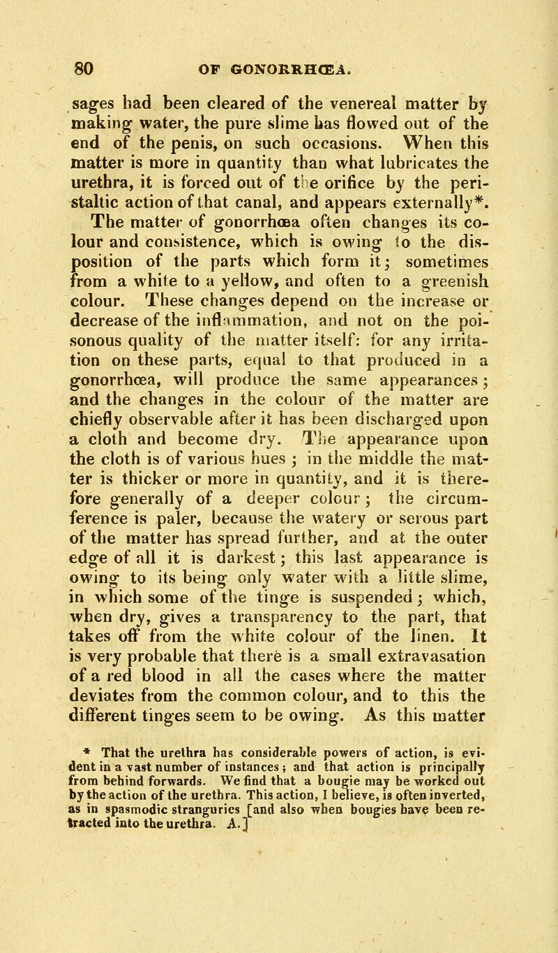sages had been cleared of the venereal matter by making water, the pure slime has flowed out of the end of the penis, on such occasions. When this matter is more in quantity than what lubricates the urethra, it is forced out of the orifice by the peri- staltic action of that canal, and appears externally*. The matter of gonorrhoea often changes its co- lour and consistence, which is owing to the dis- position of the parts which form it; sometimes from a white to a yellow, and often to a greenish colour. These changes depend on the increase or decrease of the inflammation, and not on the poi- sonous quality of the matter itself: for any irrita- tion on these parts, equal to that produced in a gonorrhoea, will produce the same appearances; and the changes in the colour of the matter are chiefly observable after it has been discharged upon a cloth and become dry. The appearance upon the cloth is of various hues ; in the middle the mat- ter is thicker or more in quantity, and it is there- fore generally of a deeper colour; the circum- ference is paler, because the watery or serous part of the matter has spread further, and at the outer edge of all it is darkest; this last appearance is owing to its being only water with a little slime, in which some of the tinge is suspended; which, when dry, gives a transparency to the part, that takes off from the white colour of the linen. It is very probable that there is a small extravasation of a red blood in all the cases where the matter deviates from the common colour, and to this the different tinges seem to be owing. As this matter * That the urethra has considerable powers of action, is evi- dent in a vast number of instances; and that action is principally from behind forwards. We find that a bougie may be worked out by the action of the urethra. This action, I believers often inverted, as in spasmodic stranguries [and also when bougies have been re- tracted into the urethra. A.]