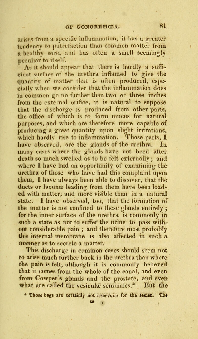 arises from a specific inflammation, it has a greater tendency to putrefaction than common matter from a healthy sore, raid has often a smell seemingly peculiar to itself. As it should appear that there is hardly a suffi- cient surface of the urethra inflamed to give the quantity of matter that is often produced, espe- cially when we consider that the inflammation does in common go no further than two or three inches from the external orifice, it is natural to suppose that the discharge is produced from other parts, the office of which is to form mucus for natural purposes, and which are therefore more capable of producing a great quantity upon slight irritations, which hardly rise to inflammation. Those parts, I have observed, are the glands of the urethra. In many cases where the glands have not been after death so much swelled as to be felt externally; and where I have had an opportunity of examining the urethra of those who have had this complaint upon them, I have always been able to discover, that the ducts or lacunae leading from them have been load- ed with matter, and more visible than in a natural state. I have observed, too, that the formation of the matter is not confined to these glands entirely ; for the inner surface of the urethra is commonly in such a state as not to suffer the urine to pass with- out considerable pain ; and therefore most probably this internal membrane is also affected in such a manner as to secrete a matter. This discharge in common cases should seem not to arise much further back, in the urethra than where the pain is felt, although it is commonly believed that it comes from the whole of the canal, and even from Cowper's glands and the prostate, and even what are called the vesiculae seminales.* But the * Those bags are certainly not reservoirs for the semen. Th«