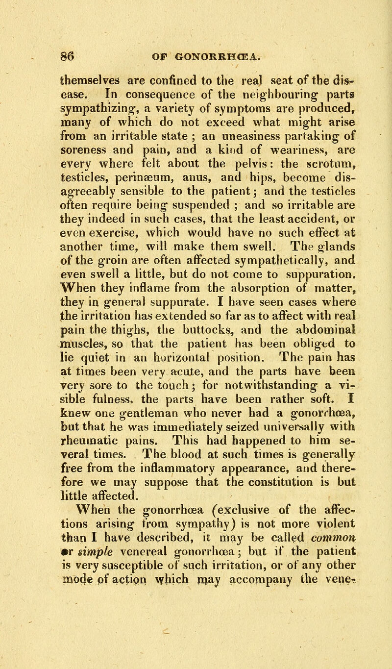 themselves are confined to the real seat of the dis- ease. In consequence of the neighbouring parts sympathizing-, a variety of symptoms are produced, many of which do not exceed what might arise from an irritable state ; an uneasiness partaking of soreness and pain, and a kind of weariness, are every where felt about the pelvis: the scrotum, testicles, perinseum, anus, and hips, become dis- agreeably sensible to the patient; and the testicles often require being suspended ; and so irritable are they indeed in such cases, that the least accident, or even exercise, which would have no such effect at another time, will make them swell. The glands of the groin are often affected sympathetically, and even swell a little, but do not come to suppuration. When they inflame from the absorption of matter, they in general suppurate. I have seen cases where the irritation has extended so far as to affect with real pain the thighs, the buttocks, and the abdominal muscles, so that the patient has been obliged to lie quiet in an horizontal position. The pain has at times been very acute, and the parts have been very sore to the touch; for notwithstanding a vi^- sible fulness, the parts have been rather soft. I knew one gentleman who never had a gonorrhoea, but that he was immediately seized universally with rheumatic pains. This had happened to him se- veral times. The blood at such times is generally free from the inflammatory appearance, and there- fore we may suppose that the constitution is but little affected. When the gonorrhoea (exclusive of the affec- tions arising from sympathy) is not more violent than I have described, it may be called common •r simple venereal gonorrhoea; but if the patient is very susceptible of such irritation, or of any other moc|e of action which may accompany the vene-