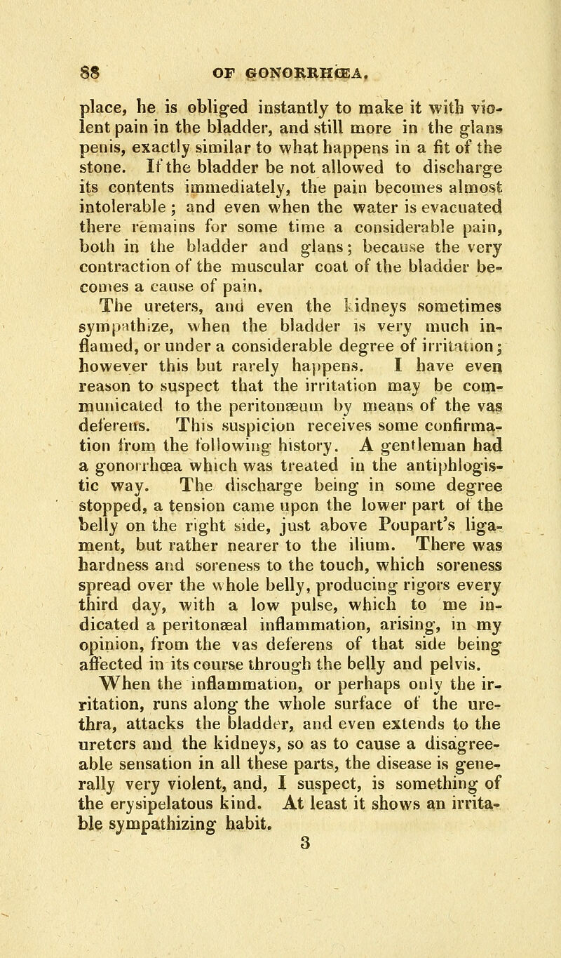 place, he is obliged instantly to make it with vio- lent pain in the bladder, and still more in the glans penis, exactly similar to what happens in a fit of the stone. If the bladder be not allowed to discharge its contents immediately, the pain becomes almost intolerable ; and even when the water is evacuated there remains for some time a considerable pain, both in the bladder and glans; because the very contraction of the muscular coat of the bladder be- comes a cause of pain. The ureters, and even the kidneys sometimes sympathize, when the bladder is very much in- flamed, or under a considerable degree of irritation; however this but rarely happens. I have even reason to suspect that the irritation may be com- municated to the peritonaeum by means of the vas deferens. This suspicion receives some confirma- tion from the following history. A gentleman had a gonorrhoea which was treated in the antiphlogis- tic way. The discharge being in some degree stopped, a tension came upon the lower part of the belly on the right side, just above Poupart's liga- ment, but rather nearer to the ilium. There was hardness and soreness to the touch, which soreness spread over the whole belly, producing rigors every third day, with a low pulse, which to me in- dicated a peritoneal inflammation, arising, in my opinion, from the vas deferens of that side being affected in its course through the belly and pelvis. When the inflammation, or perhaps only the ir- ritation, runs along the whole surface of the ure- thra, attacks the bladder, and even extends to the ureters and the kidneys, so as to cause a disagree- able sensation in all these parts, the disease is gene- rally very violent, and, I suspect, is something of the erysipelatous kind. At least it shows an irrita- ble sympathizing habit. 3