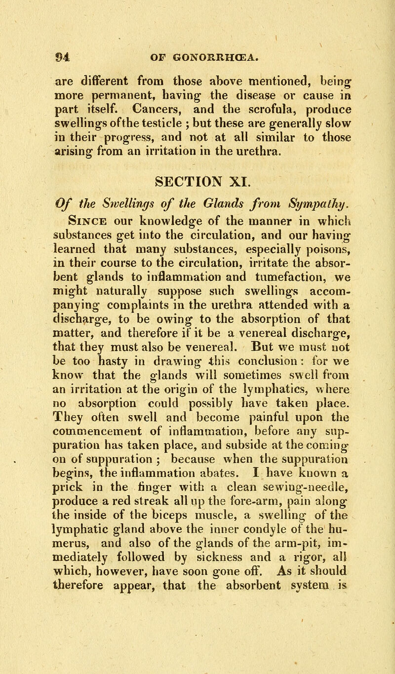 are different from those above mentioned, being more permanent, having the disease or cause in part itself. Cancers, and the scrofula, produce swellings ofthe testicle ; but these are generally slow in their progress, and not at all similar to those arising from an irritation in the urethra. SECTION XI. Of the Swellings of the Glands from Sympathy. Since our knowledge of the manner in which substances get into the circulation, and our having learned that many substances, especially poisons, in their course to the circulation, irritate the absor- bent glands to inflammation and tumefaction, we might naturally suppose such swellings accom- panying complaints in the urethra attended with a discharge, to be owing to the absorption of that matter, and therefore if it be a venereal discharge, that they must also be venereal. But we must not be too hasty in drawing this conclusion: for we know that the glands will sometimes swell from an irritation at the origin of the lymphatics, where no absorption could possibly have taken place. They often swell and become painful upon the commencement of inflammation, before any sup- puration has taken place, and subside at the coming on of suppuration ; because when the suppuration begins, the inflammation abates. I have known a prick in the finger with a clean sewing-needle, produce a red streak all up the fore-arm, pain along the inside of the biceps muscle, a swelling of the lymphatic gland above the inner condyle ofthe hu- merus, and also of the glands of the arm-pit, im- mediately followed by sickness and a rigor, all which, however, have soon gone off. As it should therefore appear, that the absorbent system is