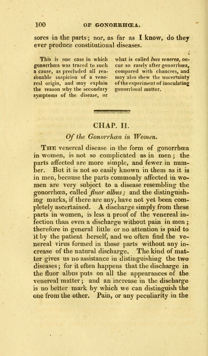 sores in the parts; nor, as far as I know, do they ever produce constitutional diseases. i This is one case in which what is called lues venerea, oc- gonorrhoea was traced to such cur so rarely after gonorrhoea, a cause, as precluded all rea- compared with chancres, and sonable suspicion of a vene- may also shew the uncertainty real origin, and may explain oftheexperiment of inoculating the reason why the secondary gonorrhoea! matter, symptoms of the disease, or CHAP. II. Of the Gonorrhoea in Women. The venereal disease in the form of gonorrhoea in women, is not so complicated as in men; the parts affected are more simple, and fewer in num- ber. But it is not so easily known in them as it is in men, because the parts commonly affected in wo- men are very subject to a disease resembling' the gonorrhoea, called fiuor albus; and the distinguish- ing marks, if there are any, have not yet been com- pletely ascertained. A discharge simply from these parts in women, is less a proof of the venereal in- fection than even a discharge without pain in men; therefore in general little or no attention is paid to it by the patient herself, and we often find the ve- nereal virus formed in those parts without any in- crease of the natural discharge. The kind of mat- ter gives us no assistance in distinguishing the two diseases; for it often happens that the discharge in the fluor albus puts on all the appearances of the venereal matter; and an increase in the discharge is no better mark by which we can distinguish the one from the other. Pain, or any peculiarity in the