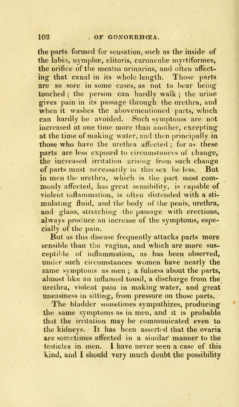 the parts formed for sensation, such as the inside of the labia, nymphse, clitoris, carunculse myrtiformes, the orifice of the meatus urinarius, and often affect- ing that canal in its whole length. Those parts are so sore in some cases, as not to bear being' touched; the person can hardly walk ; the urine gives pain in its passage through the urethra, and when it washes the abovementioned parts, which can hardly be avoided. Such symptoms are not increased at one time more than another, excepting at the time of making water, and then principally in those who have the urethra affected ; for as these parts are less exposed to circumstances of change, the increased irritation arising from such change of parts must necessarily in this sex be less. But in men the urethra, which is the part most com- monly affected, has great sensibility, is capable of violent inflammation, is often distended with a sti- mulating fluid, and the body of the penis, urethra, and glans, stretching the passage with erections, always produce an increase of the symptoms, espe- cially of the pain. But as this disease frequently attacks parts more sensible than the vagina, and which are more sus- ceptible of inflammation, as has been observed, under such circumstances women have nearly the same symptoms as men ; a fulness about the parts, almost like an inflamed tonsil, a discharge from the urethra, violent pain in making water, and great uneasiness in sitting, from pressure on those parts. The bladder sometimes sympathizes, producing the same symptoms as in men, and it is probable that the irritation may be communicated even to the kidneys. It has been asserted that the ovaria are sometimes affected in a similar' manner to the testicles in men. I have never seen a case of this kind, and I should very much doubt the possibility