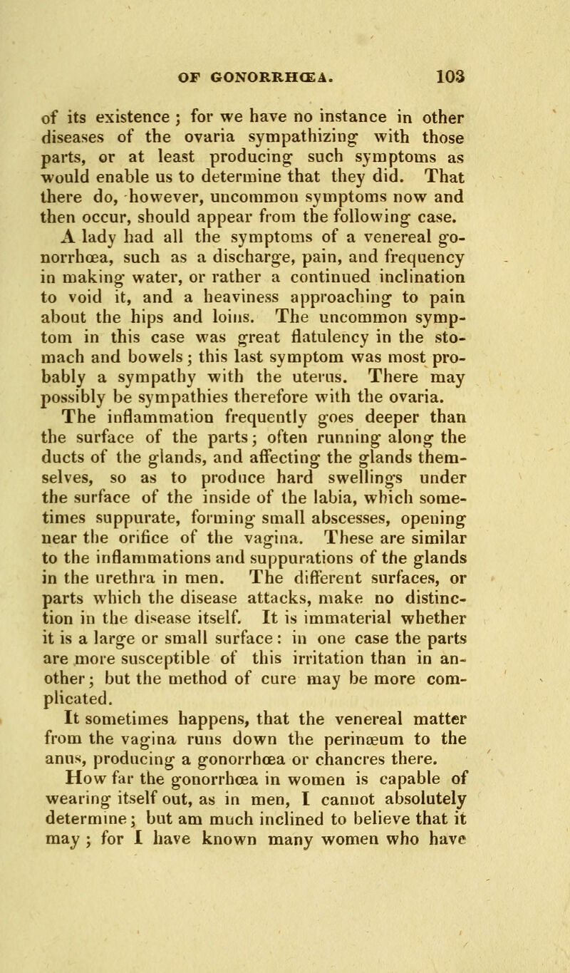 of its existence ; for we have no instance in other diseases of the ovaria sympathizing with those parts, or at least producing such symptoms as would enable us to determine that they did. That there do, however, uncommon symptoms now and then occur, should appear from the following case. A lady had all the symptoms of a venereal go- norrhoea, such as a discharge, pain, and frequency in making water, or rather a continued inclination to void it, and a heaviness approaching to pain about the hips and loins. The uncommon symp- tom in this case was great flatulency in the sto- mach and bowels; this last symptom was most pro- bably a sympathy with the uterus. There may possibly be sympathies therefore with the ovaria. The inflammation frequently goes deeper than the surface of the parts; often running along the ducts of the glands, and affecting the glands them- selves, so as to produce hard swellings under the surface of the inside of the labia, which some- times suppurate, forming small abscesses, opening near the orifice of the vagina. These are similar to the inflammations and suppurations of the glands in the urethra in men. The different surfaces, or parts which the disease attacks, make no distinc- tion in the disease itself. It is immaterial whether it is a large or small surface : in one case the parts are more susceptible of this irritation than in an- other ; but the method of cure may be more com- plicated. It sometimes happens, that the venereal matter from the vagina runs down the perinaeum to the anus, producing a gonorrhoea or chancres there. How far the gonorrhoea in women is capable of wearing itself out, as in men, I cannot absolutely determine; but am much inclined to believe that it may ; for I have known many women who have