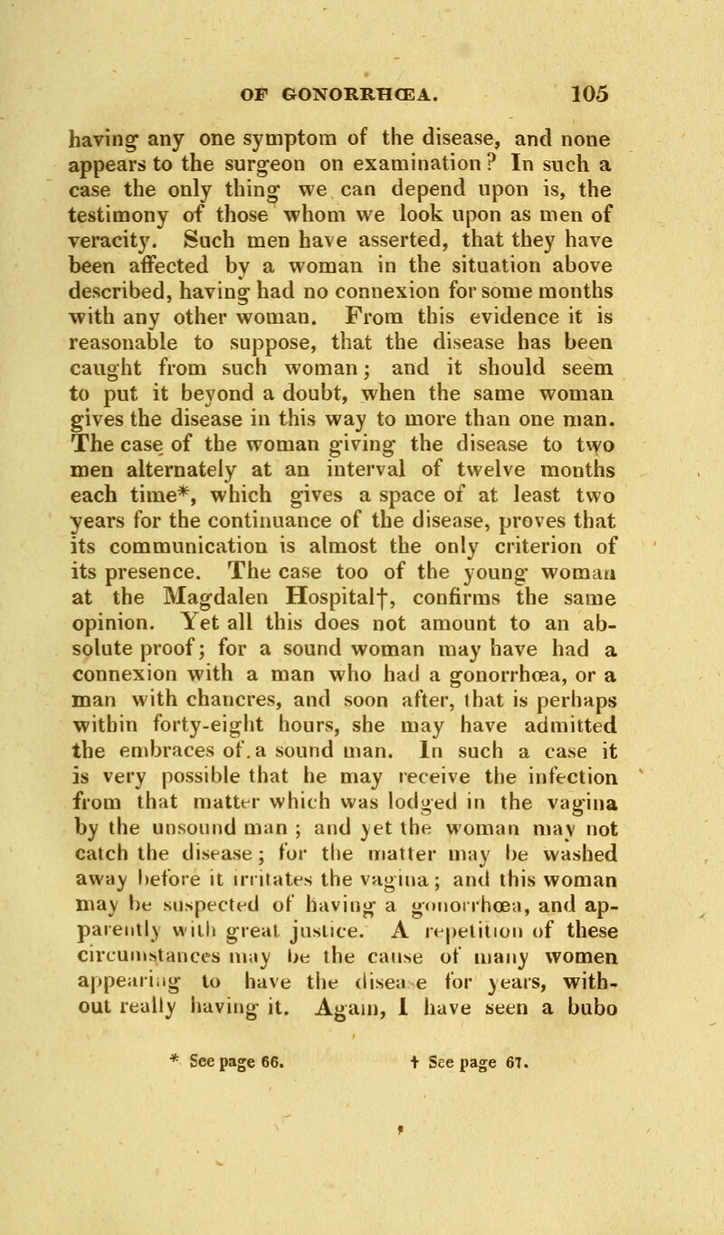 having any one symptom of the disease, and none appears to the surgeon on examination ? In such a case the only thing we can depend upon is, the testimony of those whom we look upon as men of veracit}7. Such men have asserted, that they have been affected by a woman in the situation above described, having had no connexion for some months with any other woman. From this evidence it is reasonable to suppose, that the disease has been caught from such woman; and it should seem to put it beyond a doubt, when the same woman gives the disease in this way to more than one man. The case of the woman giving the disease to two men alternately at an interval of twelve months each time*, which gives a space of at least two years for the continuance of the disease, proves that its communication is almost the only criterion of its presence. The case too of the young woman at the Magdalen Hospitalf, confirms the same opinion. Yet all this does not amount to an ab- solute proof; for a sound woman may have had a connexion with a man who had a gonorrhoea, or a man with chancres, and soon after, that is perhaps within forty-eight hours, she may have admitted the embraces of. a sound man. In such a case it is very possible that he may receive the infection from that matter which was lodged in the vagina by the unsound man ; and yet the woman may not catch the disease ; for the matter may be washed away before it irritates the vagina; and this woman may be suspected of having a gonorrhoea, and ap- parently with great justice. A repetition of these circumstances may be the cause of many women appearing to have the disea.se for years, with- out really having it. Again, 1 have seen a bubo * See page 66. + Seepage 67.