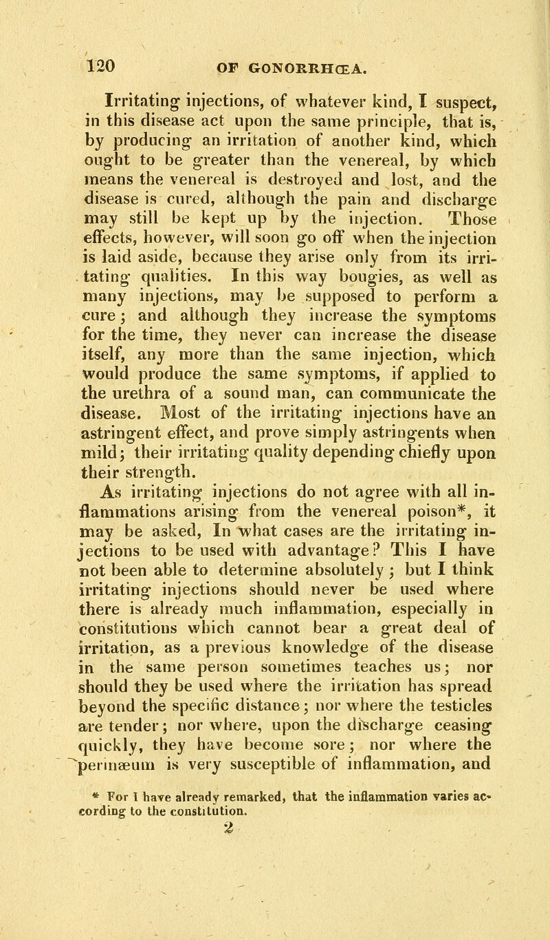 Irritating injections, of whatever kind, I suspect, in this disease act upon the same principle, that is, by producing- an irritation of another kind, which ought to be greater than the venereal, by which means the venereal is destroyed and lost, and the disease is cured, although the pain and discbarge may still be kept up by the injection. Those effects, however, will soon go off when the injection is laid aside, because they arise only from its irri- tating qualities. In this way bougies, as well as many injections, may be supposed to perform a cure; and although they increase the symptoms for the time, they never can increase the disease itself, any more than the same injection, which would produce the same symptoms, if applied to the urethra of a sound man, can communicate the disease. Most of the irritating injections have an astringent effect, and prove simply astringents when mild; their irritating quality depending chiefly upon their strength. As irritating injections do not agree with all in- flammations arising from the venereal poison*, it may be asked, In what cases are the irritating in- jections to be used with advantage? This I have not been able to determine absolutely ; but I think irritating injections should never be used where there is already much inflammation, especially in constitutions which cannot bear a great deal of irritation, as a previous knowledge of the disease in the same person sometimes teaches us; nor should they be used where the irritation has spread beyond the specific distance; nor where the testicles are tender; nor where, upon the discharge ceasing quickly, they have become sore; nor where the perinseum is very susceptible of inflammation, and * For I have already remarked, that the inflammation varies ac- cording to the constitution. 2