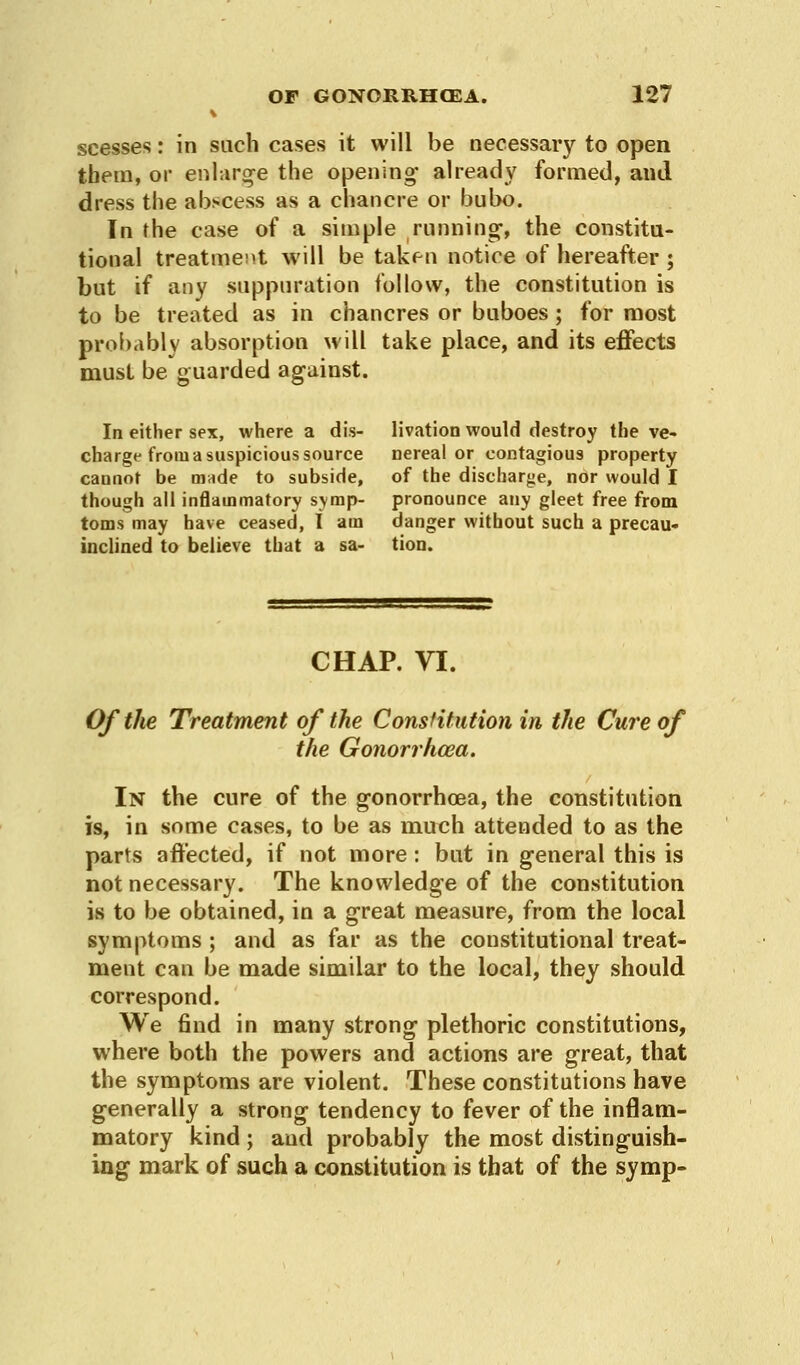 scesses: in such cases it will be necessary to open them, or enlarge the opening- already formed, and dress the abscess as a chancre or bubo. In the case of a simple running-, the constitu- tional treatment will be taken notice of hereafter ; but if any suppuration follow, the constitution is to be treated as in chancres or buboes ; for most probably absorption will take place, and its effects must be guarded against. In either sex, where a dis- livation would destroy the ve- charge from a suspicious source nereal or contagious property cannot be made to subside, of the discharge, nor would I though all inflammatory symp- pronounce any gleet free from toms may have ceased, I am danger without such a precau- inclined to believe that a sa- tion. CHAP. VI. Of the Treatment of the Constitution in the Cure of the Gonorrhoea. In the cure of the g-onorrhoea, the constitution is, in some cases, to be as much attended to as the parts affected, if not more: but in general this is not necessary. The knowledge of the constitution is to be obtained, in a great measure, from the local symptoms ; and as far as the constitutional treat- ment can be made similar to the local, they should correspond. We find in many strong plethoric constitutions, where both the powers and actions are great, that the symptoms are violent. These constitutions have generally a strong tendency to fever of the inflam- matory kind ; and probably the most distinguish- ing mark of such a constitution is that of the symp-