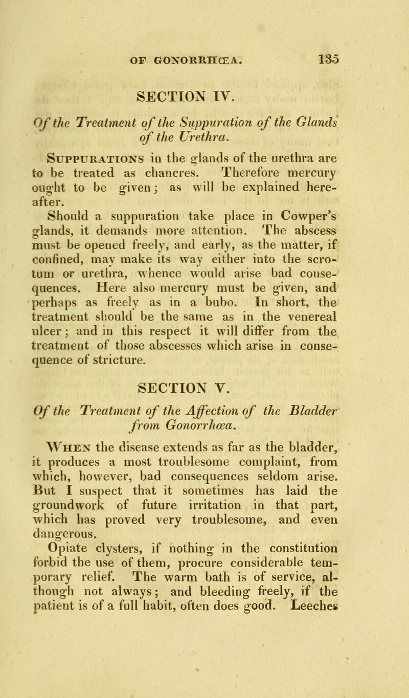 SECTION IV. Of the Treatment of the Suppuration of the Glands of the Urethra. Suppurations in the glands of the urethra are to be treated as chancres. Therefore mercury ought to be given; as will be explained here- after. Should a suppuration take place in Cowper's glands, it demands more attention. The abscess must be opened freely, and early, as the matter, if confined, may make its way either into the scro- tum or urethra, whence would arise bad conse- quences. Here also mercury must be given, and perhaps as freely as in a bubo. In short, the treatment should be the same as in the venereal ulcer; and in this respect it will differ from the treatment of those abscesses which arise in conse- quence of stricture. SECTION V. Of the Treatment of the Affection of the Bladder from Gonorrhoea. When the disease extends as far as the bladder, it produces a most troublesome complaint, from which, however, bad consequences seldom arise. But I suspect that it sometimes has laid the groundwork of future irritation in that part, which has proved very troublesome, and even dangerous. Opiate clysters, if nothing in the constitution forbid the use of them, procure considerable tem- porary relief. The warm bath is of service, al- though not always; and bleeding freely, if the patient is of a full habit, often does good. Leeches